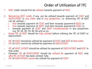 Order of Utilization of ITC
1. IGST credit should first be utilized towards payment of IGST.
2. Remaining IGST credit, if any, can be utilized towards payment of CGST and
SGST/UTGST in any order and in any proportion, i.e. remaining ITC of IGST
can be utilized –
a) first towards payment of CGST and then towards paymentof SGST; or
b) first towards payment of SGST and then towards paymentof CGST; or
c) towards payment of CGST and SGST simultaneously in any proportion
e.g. 50: 50, 30: 70, 40: 60 and so on.
3. Entire ITC of IGST should be fully utilized before utilizing the ITC of CGST or
SGST/UTGST.
1. ITC of CGST should be utilized for payment of CGST and IGST in that order.
2. ITC of CGST cannot be utilized for payment of SGST/UTGST
1. ITC of SGST /UTGST should be utilized for payment of SGST/UTGST and IGST in
that order.
2. However, ITC of SGST/UTGST should be utilized for payment of IGST, only
afterITC of CGST has been utilized fully.
3. ITC of SGST/UTGST cannot be utilized for payment of CGST.
11:20 AM © CA Dr Prithvi Ranjan Parhi 19
 