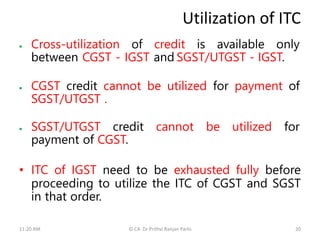 Utilization of ITC
 Cross-utilization of credit is available only
between CGST - IGST and SGST/UTGST - IGST.
 CGST credit cannot be utilized for payment of
SGST/UTGST .
 SGST/UTGST credit cannot be utilized for
payment of CGST.
• ITC of IGST need to be exhausted fully before
proceeding to utilize the ITC of CGST and SGST
in that order.
11:20 AM © CA Dr Prithvi Ranjan Parhi 20
 