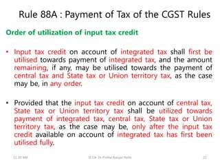 Rule 88A : Payment of Tax of the CGST Rules
Order of utilization of input tax credit
• Input tax credit on account of integrated tax shall first be
utilised towards payment of integrated tax, and the amount
remaining, if any, may be utilised towards the payment of
central tax and State tax or Union territory tax, as the case
may be, in any order.
• Provided that the input tax credit on account of central tax,
State tax or Union territory tax shall be utilized towards
payment of integrated tax, central tax, State tax or Union
territory tax, as the case may be, only after the input tax
credit available on account of integrated tax has first been
utilised fully.
11:20 AM © CA Dr Prithvi Ranjan Parhi 21
 