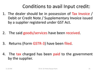 Conditions to avail Input credit:
1. The dealer should be in possession of Tax Invoice /
Debit or Credit Note / Supplementary Invoice issued
by a supplier registered under GST Act.
2. The said goods/services have been received.
3. Returns (Form GSTR-3) have been filed.
4. The tax charged has been paid to the government
by the supplier.
11:20 AM 25
© CA Dr Prithvi Ranjan Parhi
 