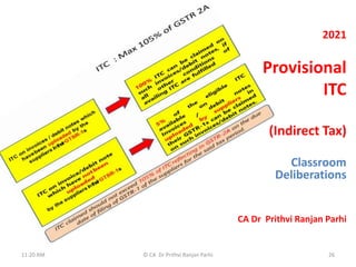 2021
Provisional
ITC
(Indirect Tax)
Classroom
Deliberations
CA Dr Prithvi Ranjan Parhi
11:20 AM © CA Dr Prithvi Ranjan Parhi 26
 
