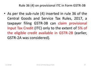 Rule 36 (4) on provisional ITC in Form GSTR-3B
• As per the sub-rule (4) inserted in rule 36 of the
Central Goods and Service Tax Rules, 2017, a
taxpayer filing GSTR-3B can claim provisional
Input Tax Credit (ITC) only to the extent of 5% of
the eligible credit available in GSTR-2B (earlier,
GSTR-2A was considered).
11:20 AM © CA Dr Prithvi Ranjan Parhi 27
 