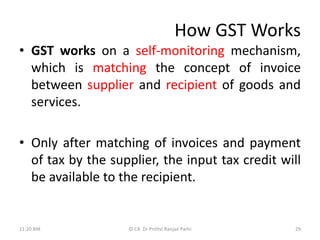 How GST Works
• GST works on a self-monitoring mechanism,
which is matching the concept of invoice
between supplier and recipient of goods and
services.
• Only after matching of invoices and payment
of tax by the supplier, the input tax credit will
be available to the recipient.
11:20 AM © CA Dr Prithvi Ranjan Parhi 29
 