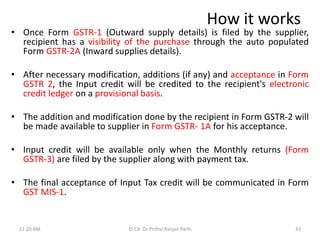 How it works
• Once Form GSTR-1 (Outward supply details) is filed by the supplier,
recipient has a visibility of the purchase through the auto populated
Form GSTR-2A (Inward supplies details).
• After necessary modification, additions (if any) and acceptance in Form
GSTR 2, the Input credit will be credited to the recipient's electronic
credit ledger on a provisional basis.
• The addition and modification done by the recipient in Form GSTR-2 will
be made available to supplier in Form GSTR- 1A for his acceptance.
• Input credit will be available only when the Monthly returns (Form
GSTR-3) are filed by the supplier along with payment tax.
• The final acceptance of Input Tax credit will be communicated in Form
GST MIS-1.
11:20 AM 33
© CA Dr Prithvi Ranjan Parhi
 