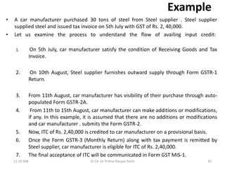 Example
• A car manufacturer purchased 30 tons of steel from Steel supplier . Steel supplier
supplied steel and issued tax invoice on 5th July with GST of Rs. 2, 40,000.
• Let us examine the process to understand the flow of availing input credit:
1. On 5th July, car manufacturer satisfy the condition of Receiving Goods and Tax
Invoice.
2. On 10th August, Steel supplier furnishes outward supply through Form GSTR-1
Return.
3. From 11th August, car manufacturer has visibility of their purchase through auto-
populated Form GSTR-2A.
4. From 11th to 15th August, car manufacturer can make additions or modifications,
if any. In this example, it is assumed that there are no additions or modifications
and car manufacturer . submits the Form GSTR-2.
5. Now, ITC of Rs. 2,40,000 is credited to car manufacturer on a provisional basis.
6. Once the Form GSTR-3 (Monthly Return) along with tax payment is remitted by
Steel supplier, car manufacturer is eligible for ITC of Rs. 2,40,000.
7. The final acceptance of ITC will be communicated in Form GST MIS-1.
11:20 AM 35
© CA Dr Prithvi Ranjan Parhi
 