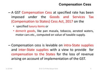 Compensation Cess
– A GST Compensation Cess at specified rate has been
imposed under the Goods and Services Tax
(Compensation to States) Cess Act, 2017 on the
• specified luxury items or
• demerit goods, like pan masala, tobacco, aerated waters,
motor cars etc., computed on value of taxable supply.
– Compensation cess is leviable on intra-State supplies
and inter-State supplies with a view to provide for
compensation to the States for the loss of revenue
arising on account of implementation of the GST.
11:20 AM 5
© CA Dr Prithvi Ranjan Parhi
 