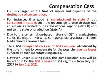 Compensation Cess
• GST is charged at the time of supply and depends on the
destination of consumption.
• For instance, if a good is manufactured in state A but
consumed in state B, then the revenue generated through GST
collection is credited to the state of consumption (state B) and
not to the state of production (state A).
• Due to the consumption-based nature of GST, manufacturing
states like Gujarat, Haryana, Karnataka, Maharashtra and Tamil
Nadu feared a revenue loss.
• Thus, GST Compensation Cess or GST Cess was introduced by
the government to compensate for the possible revenue losses
suffered by such manufacturing states.
• However, under existing rules, this compensation cess will be
levied only for the first 5 years of GST regime – from July 1st,
2017 to July 1st, 2022.
11:20 AM © CA Dr Prithvi Ranjan Parhi 6
 