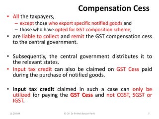 Compensation Cess
• All the taxpayers,
– except those who export specific notified goods and
– those who have opted for GST composition scheme,
• are liable to collect and remit the GST compensation cess
to the central government.
• Subsequently, the central government distributes it to
the relevant states.
• Input tax credit can also be claimed on GST Cess paid
during the purchase of notified goods.
• Input tax credit claimed in such a case can only be
utilized for paying the GST Cess and not CGST, SGST or
IGST.
11:20 AM © CA Dr Prithvi Ranjan Parhi 7
 