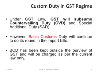 Custom Duty in GST Regime
• Under GST Law, GST will subsume
Countervailing Duty (CVD) and Special
Additional Duty (SAD).
• However, Basic Customs Duty will continue
to do its round in the import bills.
• BCD has been kept outside the purview of
GST and will be charged as per the current
law only.
11:20 AM © CA Dr Prithvi Ranjan Parhi 9
 