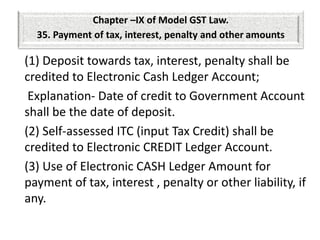 (1) Deposit towards tax, interest, penalty shall be
credited to Electronic Cash Ledger Account;
Explanation- Date of credit to Government Account
shall be the date of deposit.
(2) Self-assessed ITC (input Tax Credit) shall be
credited to Electronic CREDIT Ledger Account.
(3) Use of Electronic CASH Ledger Amount for
payment of tax, interest , penalty or other liability, if
any.
Chapter –IX of Model GST Law.
35. Payment of tax, interest, penalty and other amounts
 