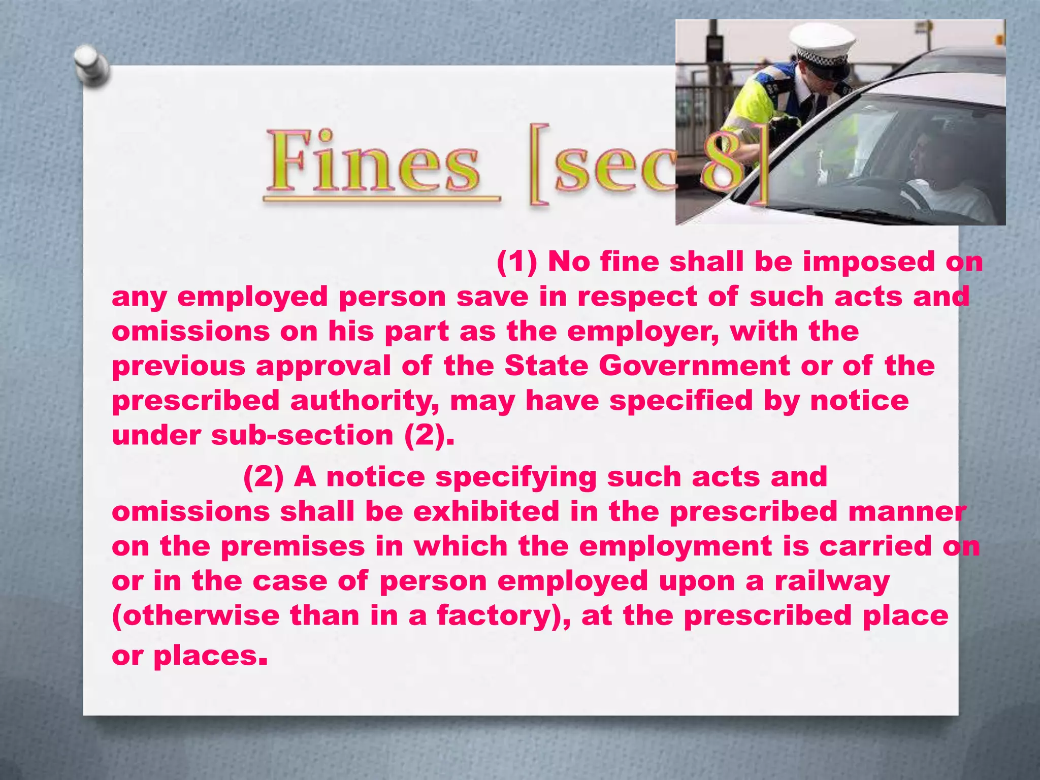 (1) No fine shall be imposed on
any employed person save in respect of such acts and
omissions on his part as the employer, with the
previous approval of the State Government or of the
prescribed authority, may have specified by notice
under sub-section (2).
(2) A notice specifying such acts and
omissions shall be exhibited in the prescribed manner
on the premises in which the employment is carried on
or in the case of person employed upon a railway
(otherwise than in a factory), at the prescribed place
or places.

 