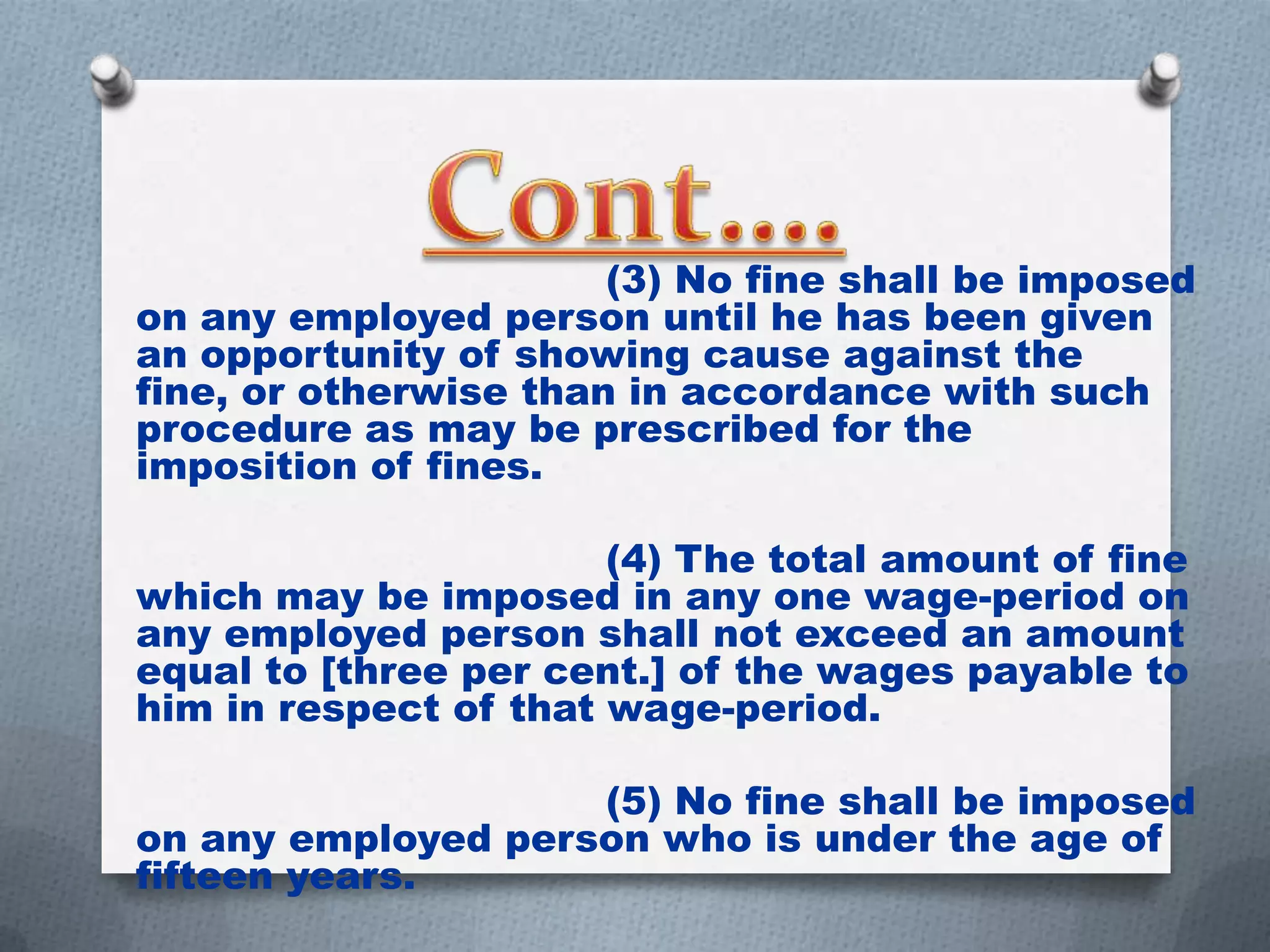 (3) No fine shall be imposed
on any employed person until he has been given
an opportunity of showing cause against the
fine, or otherwise than in accordance with such
procedure as may be prescribed for the
imposition of fines.
(4) The total amount of fine
which may be imposed in any one wage-period on
any employed person shall not exceed an amount
equal to [three per cent.] of the wages payable to
him in respect of that wage-period.
(5) No fine shall be imposed
on any employed person who is under the age of
fifteen years.

 