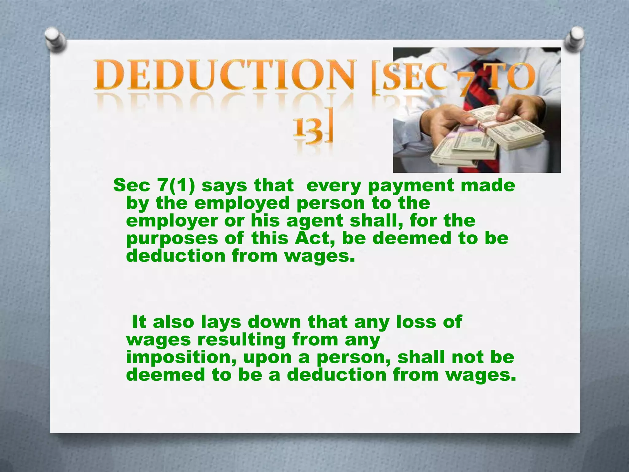 Sec 7(1) says that every payment made
by the employed person to the
employer or his agent shall, for the
purposes of this Act, be deemed to be
deduction from wages.
It also lays down that any loss of
wages resulting from any
imposition, upon a person, shall not be
deemed to be a deduction from wages.

 