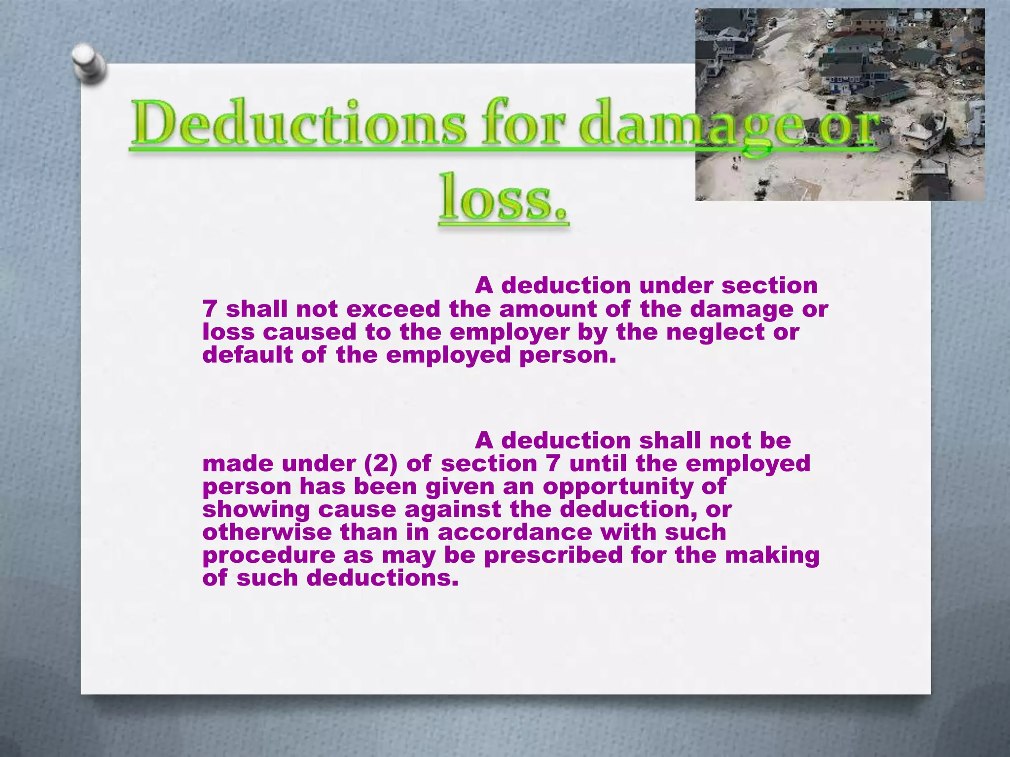 A deduction under section
7 shall not exceed the amount of the damage or
loss caused to the employer by the neglect or
default of the employed person.

A deduction shall not be
made under (2) of section 7 until the employed
person has been given an opportunity of
showing cause against the deduction, or
otherwise than in accordance with such
procedure as may be prescribed for the making
of such deductions.

 