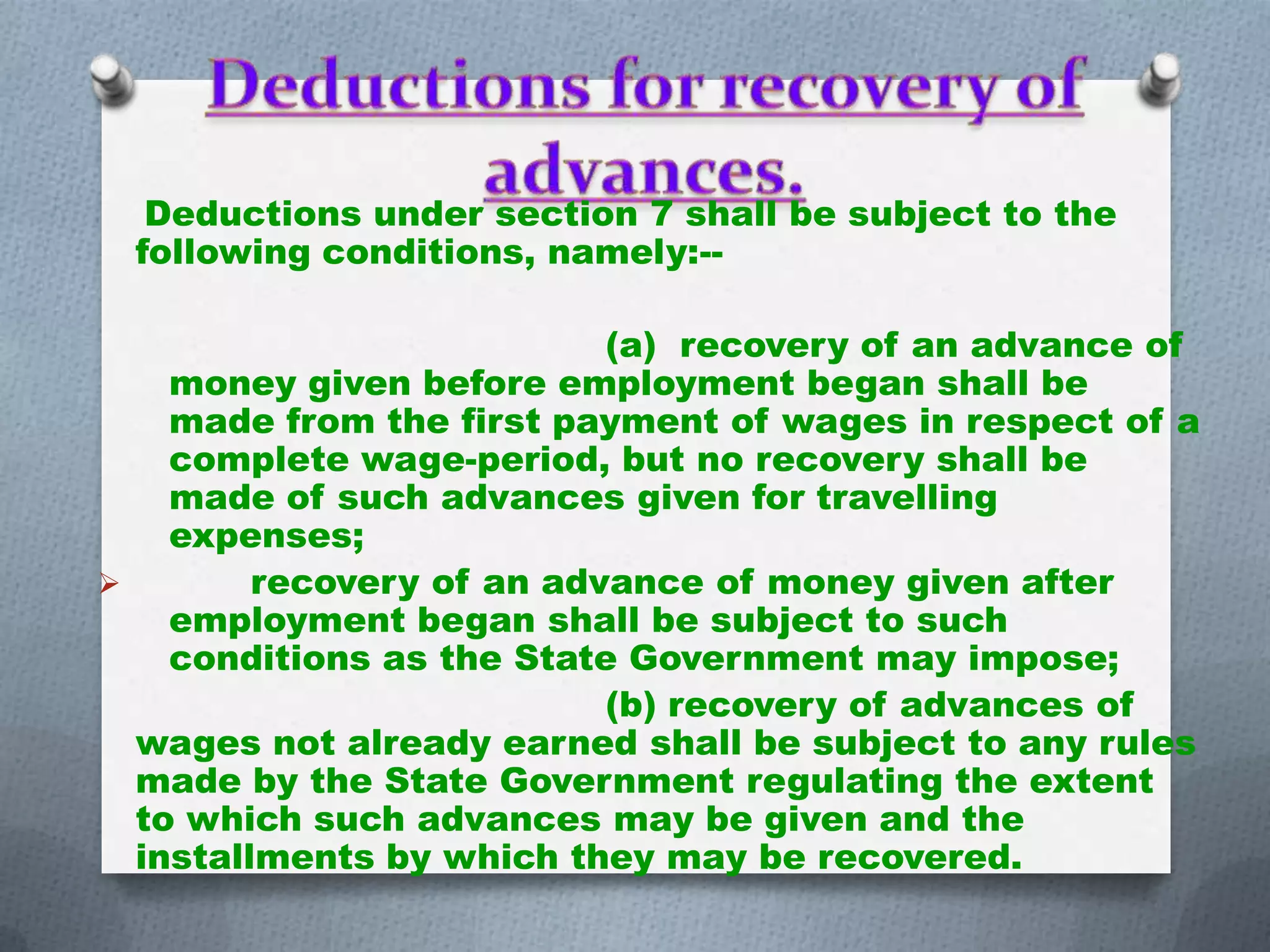 Deductions under section 7 shall be subject to the
following conditions, namely:-(a) recovery of an advance of
money given before employment began shall be
made from the first payment of wages in respect of a
complete wage-period, but no recovery shall be
made of such advances given for travelling
expenses;

recovery of an advance of money given after
employment began shall be subject to such
conditions as the State Government may impose;
(b) recovery of advances of
wages not already earned shall be subject to any rules
made by the State Government regulating the extent
to which such advances may be given and the
installments by which they may be recovered.

 