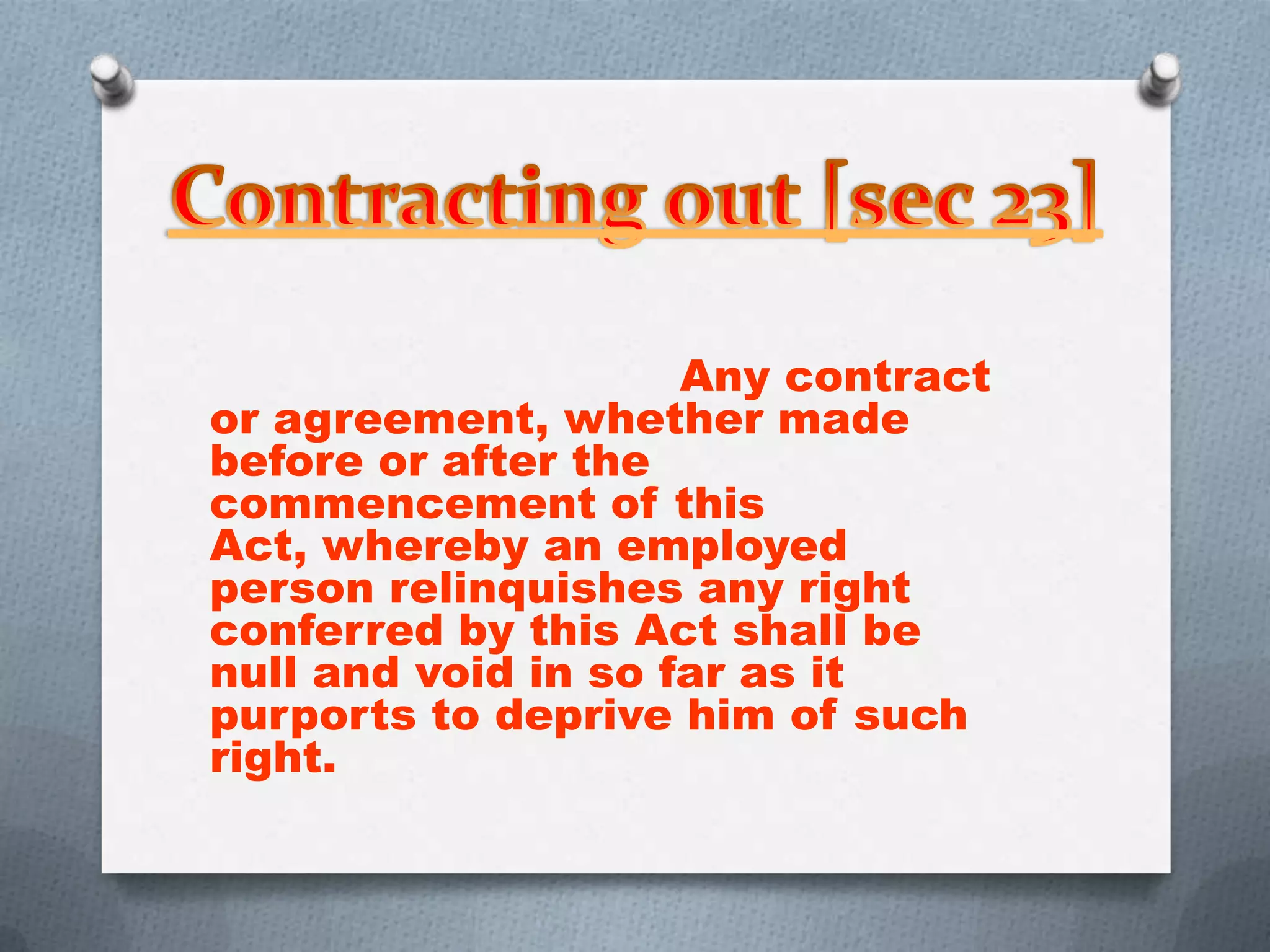 Any contract
or agreement, whether made
before or after the
commencement of this
Act, whereby an employed
person relinquishes any right
conferred by this Act shall be
null and void in so far as it
purports to deprive him of such
right.

 