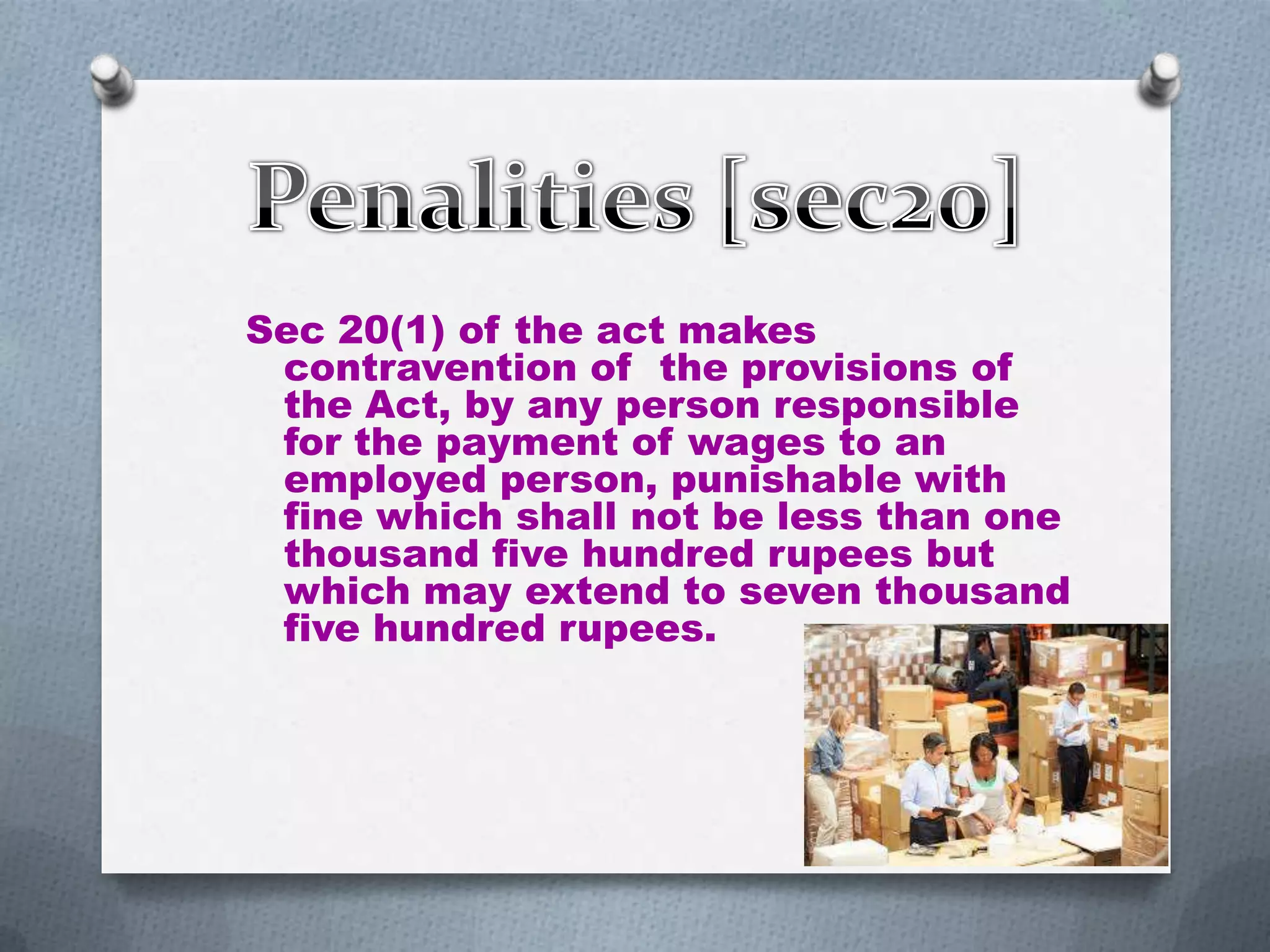 Sec 20(1) of the act makes
contravention of the provisions of
the Act, by any person responsible
for the payment of wages to an
employed person, punishable with
fine which shall not be less than one
thousand five hundred rupees but
which may extend to seven thousand
five hundred rupees.

 