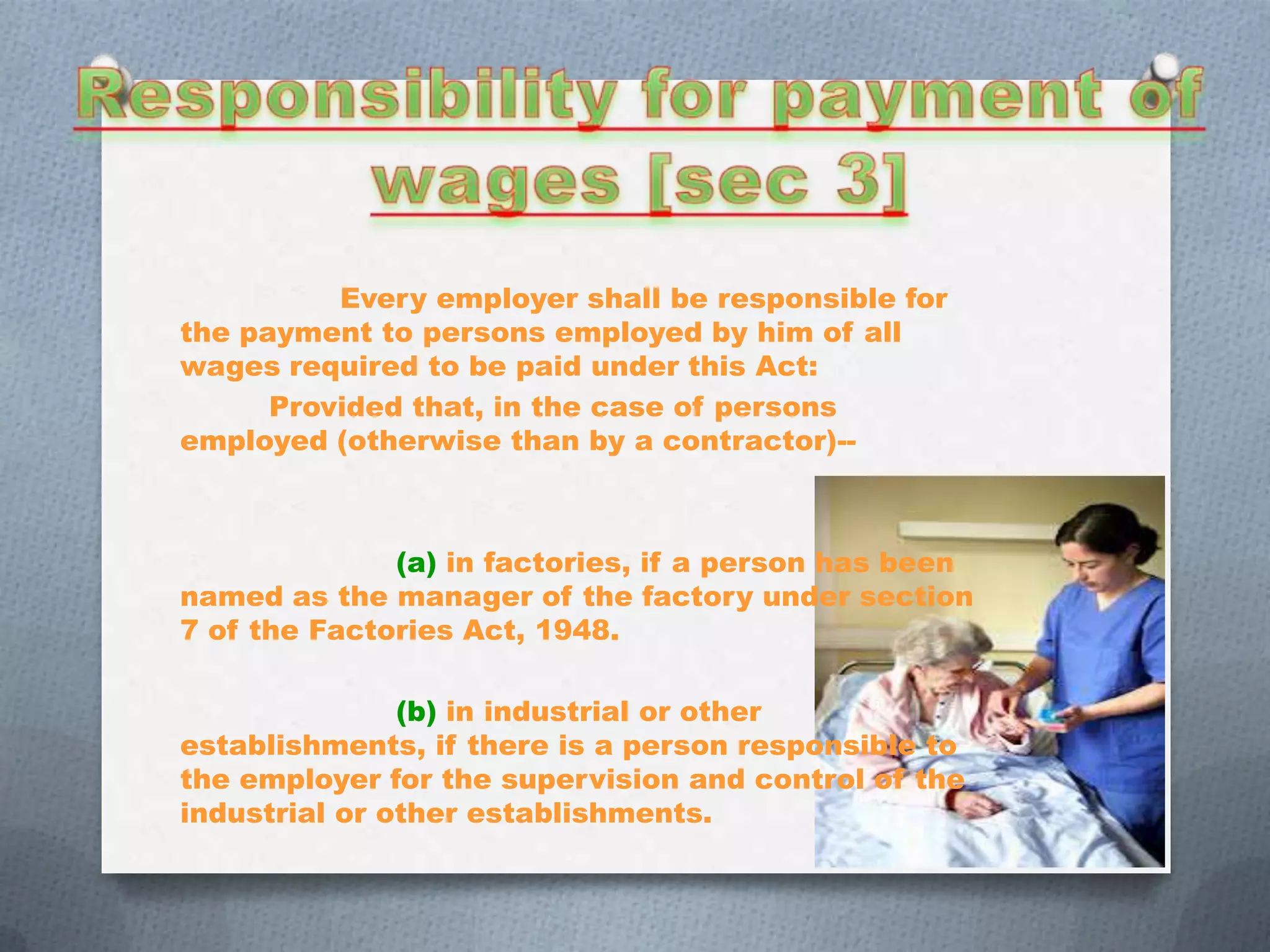 Every employer shall be responsible for
the payment to persons employed by him of all
wages required to be paid under this Act:
Provided that, in the case of persons
employed (otherwise than by a contractor)--

(a) in factories, if a person has been
named as the manager of the factory under section
7 of the Factories Act, 1948.
(b) in industrial or other
establishments, if there is a person responsible to
the employer for the supervision and control of the
industrial or other establishments.

 