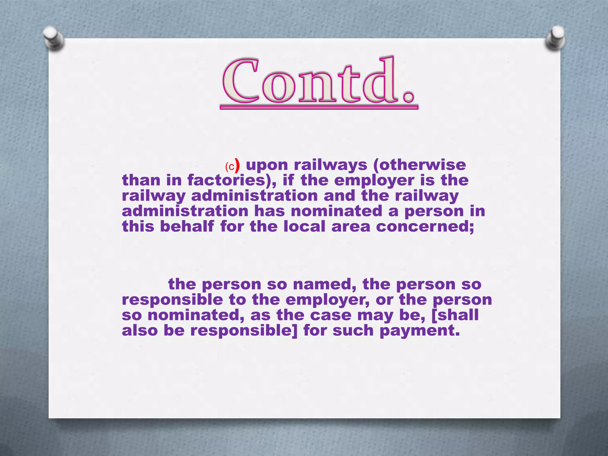 (c)

upon railways (otherwise
than in factories), if the employer is the
railway administration and the railway
administration has nominated a person in
this behalf for the local area concerned;
the person so named, the person so
responsible to the employer, or the person
so nominated, as the case may be, [shall
also be responsible] for such payment.

 