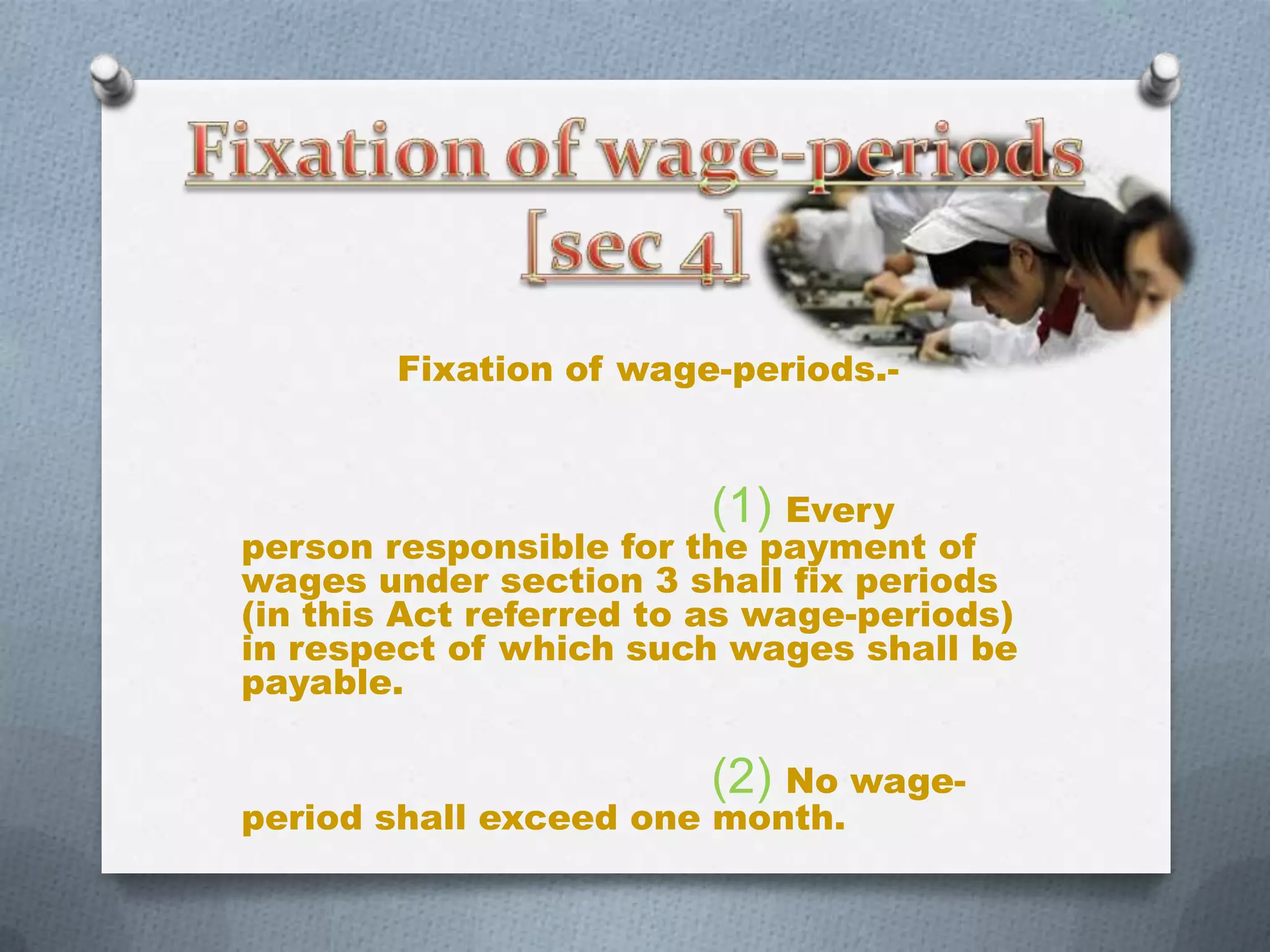 Fixation of wage-periods.-

(1) Every

person responsible for the payment of
wages under section 3 shall fix periods
(in this Act referred to as wage-periods)
in respect of which such wages shall be
payable.

(2) No wage-

period shall exceed one month.

 