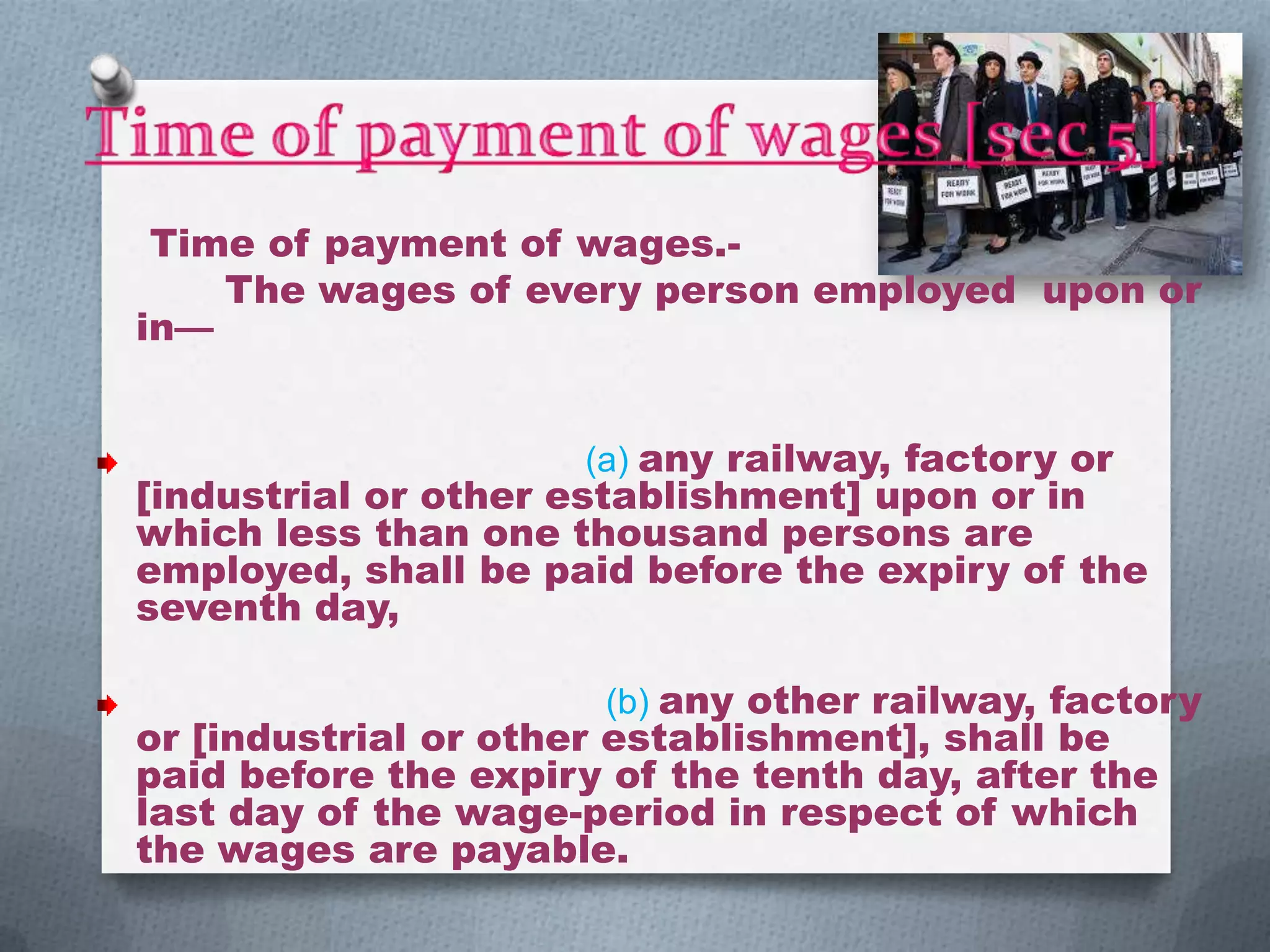 Time of payment of wages.The wages of every person employed upon or
in—
(a) any railway, factory or

[industrial or other establishment] upon or in
which less than one thousand persons are
employed, shall be paid before the expiry of the
seventh day,
(b) any other railway, factory

or [industrial or other establishment], shall be
paid before the expiry of the tenth day, after the
last day of the wage-period in respect of which
the wages are payable.

 