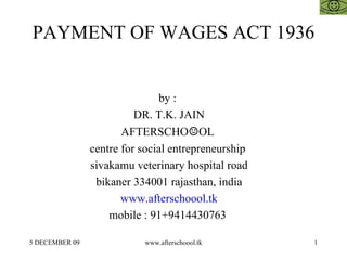 PAYMENT OF WAGES ACT 1936 by :  DR. T.K. JAIN AFTERSCHO ☺ OL  centre for social entrepreneurship  sivakamu veterinary hospital road bikaner 334001 rajasthan, india www.afterschoool.tk mobile : 91+9414430763  