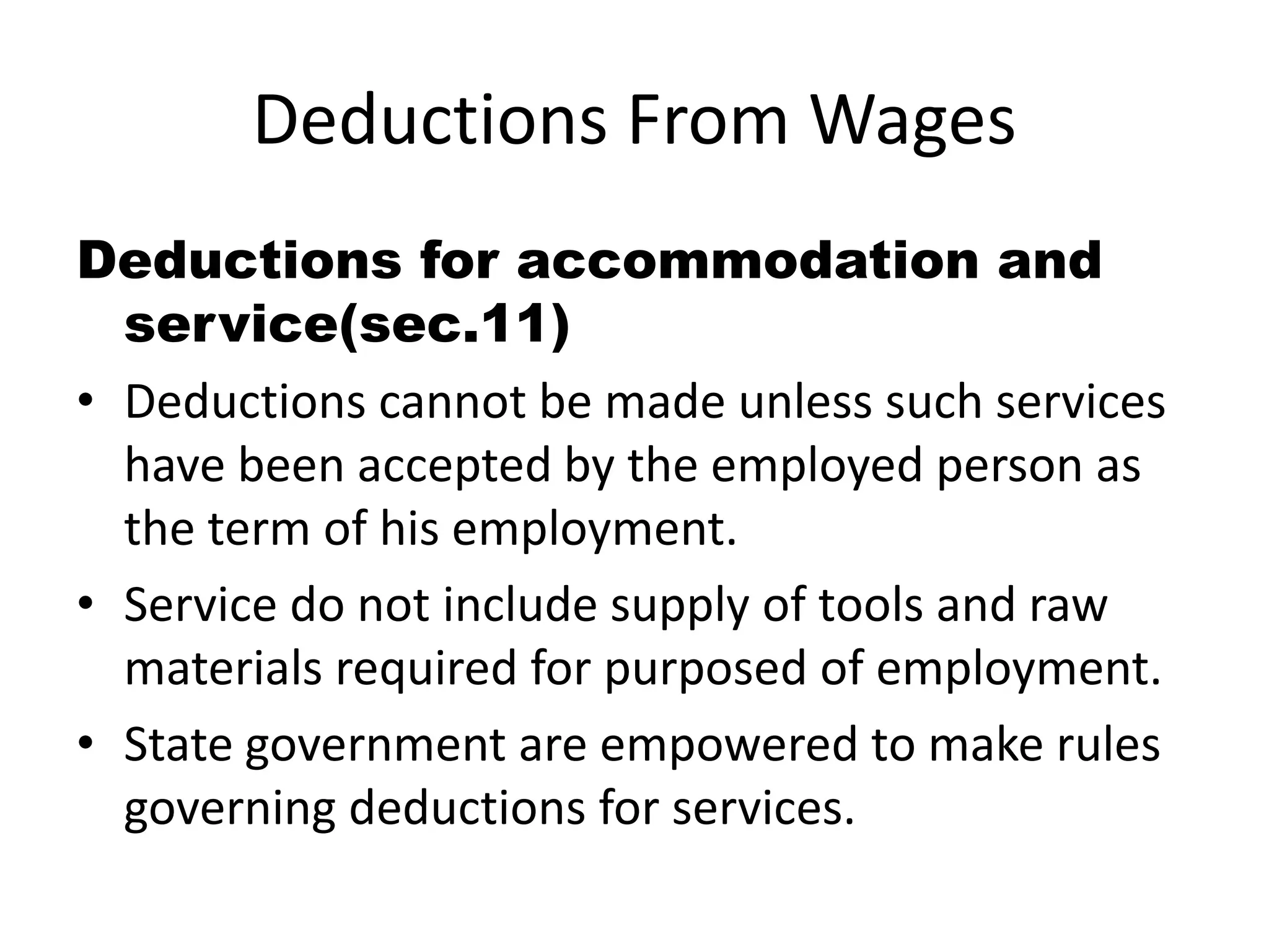 Deductions From Wages 
Deductions for accommodation and 
service(sec.11) 
• Deductions cannot be made unless such services 
have been accepted by the employed person as 
the term of his employment. 
• Service do not include supply of tools and raw 
materials required for purposed of employment. 
• State government are empowered to make rules 
governing deductions for services. 
