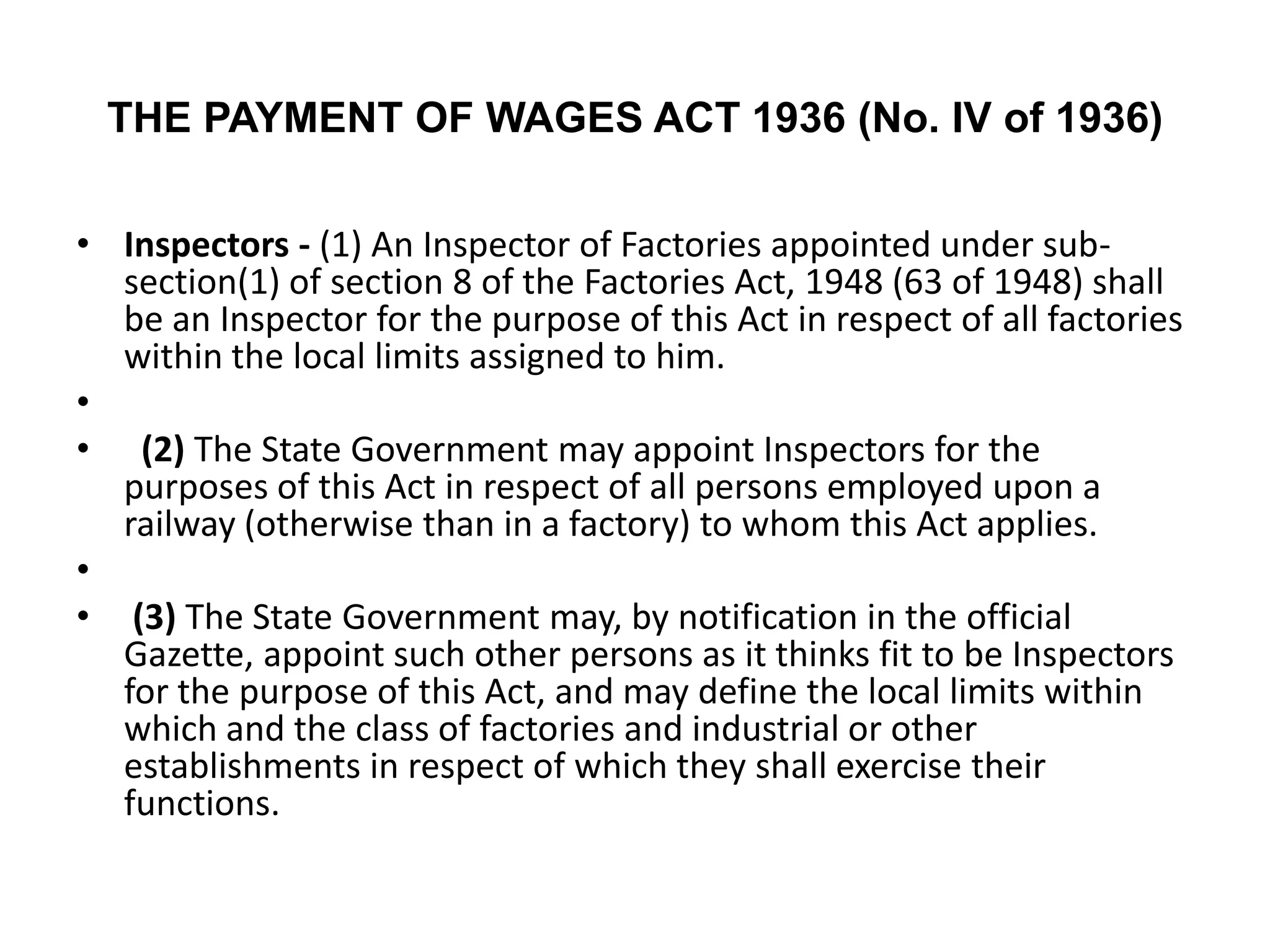 THE PAYMENT OF WAGES ACT 1936 (No. IV of 1936)
• Inspectors - (1) An Inspector of Factories appointed under sub-
section(1) of section 8 of the Factories Act, 1948 (63 of 1948) shall
be an Inspector for the purpose of this Act in respect of all factories
within the local limits assigned to him.
•
• (2) The State Government may appoint Inspectors for the
purposes of this Act in respect of all persons employed upon a
railway (otherwise than in a factory) to whom this Act applies.
•
• (3) The State Government may, by notification in the official
Gazette, appoint such other persons as it thinks fit to be Inspectors
for the purpose of this Act, and may define the local limits within
which and the class of factories and industrial or other
establishments in respect of which they shall exercise their
functions.
 
