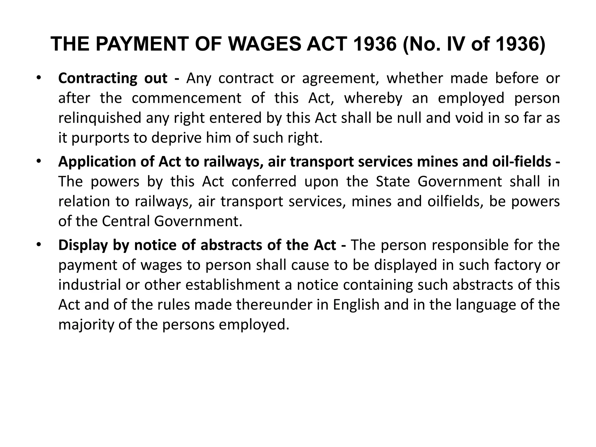THE PAYMENT OF WAGES ACT 1936 (No. IV of 1936)
• Contracting out - Any contract or agreement, whether made before or
after the commencement of this Act, whereby an employed person
relinquished any right entered by this Act shall be null and void in so far as
it purports to deprive him of such right.
• Application of Act to railways, air transport services mines and oil-fields -
The powers by this Act conferred upon the State Government shall in
relation to railways, air transport services, mines and oilfields, be powers
of the Central Government.
• Display by notice of abstracts of the Act - The person responsible for the
payment of wages to person shall cause to be displayed in such factory or
industrial or other establishment a notice containing such abstracts of this
Act and of the rules made thereunder in English and in the language of the
majority of the persons employed.
 