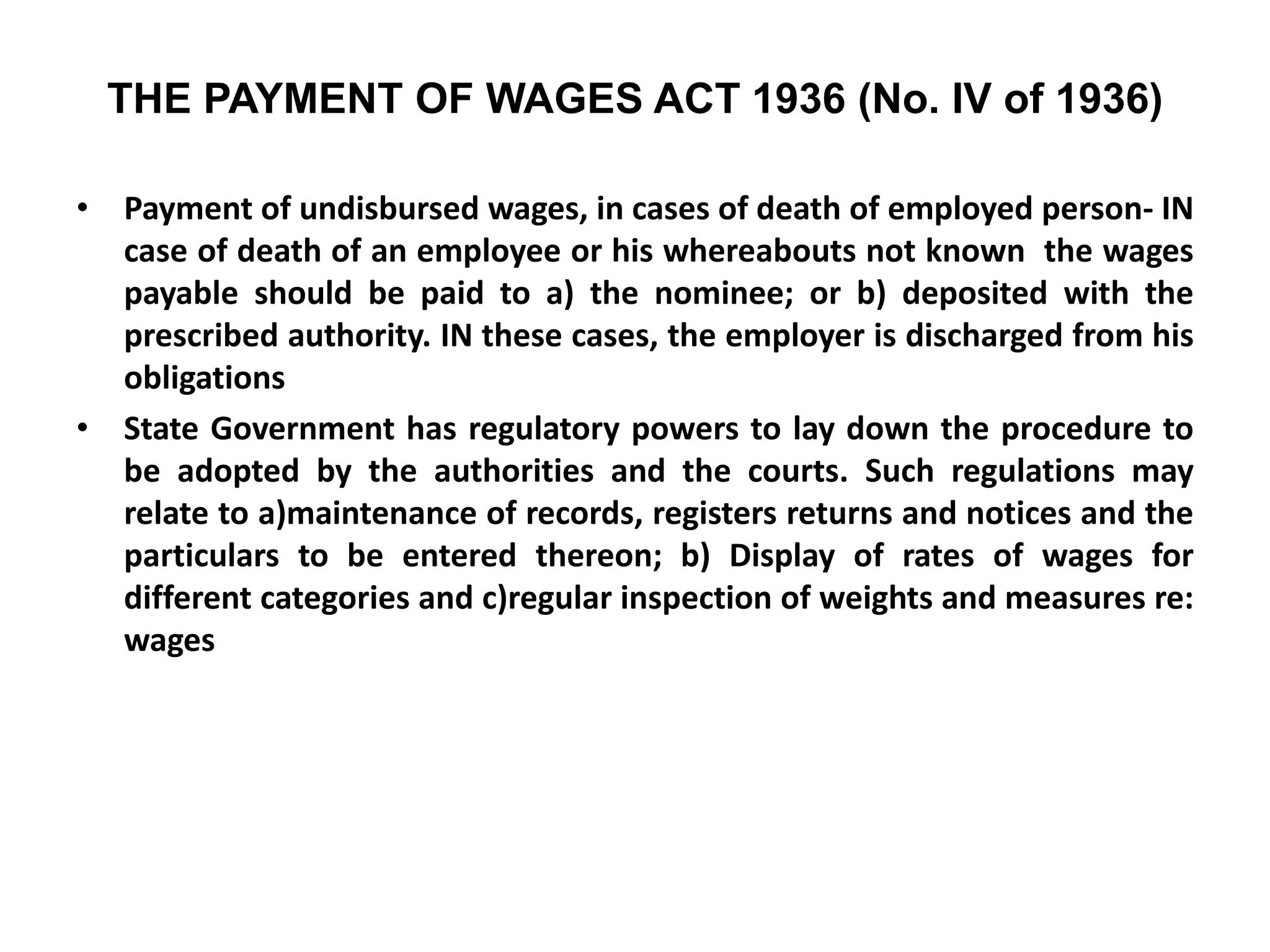THE PAYMENT OF WAGES ACT 1936 (No. IV of 1936)
• Payment of undisbursed wages, in cases of death of employed person- IN
case of death of an employee or his whereabouts not known the wages
payable should be paid to a) the nominee; or b) deposited with the
prescribed authority. IN these cases, the employer is discharged from his
obligations
• State Government has regulatory powers to lay down the procedure to
be adopted by the authorities and the courts. Such regulations may
relate to a)maintenance of records, registers returns and notices and the
particulars to be entered thereon; b) Display of rates of wages for
different categories and c)regular inspection of weights and measures re:
wages
 