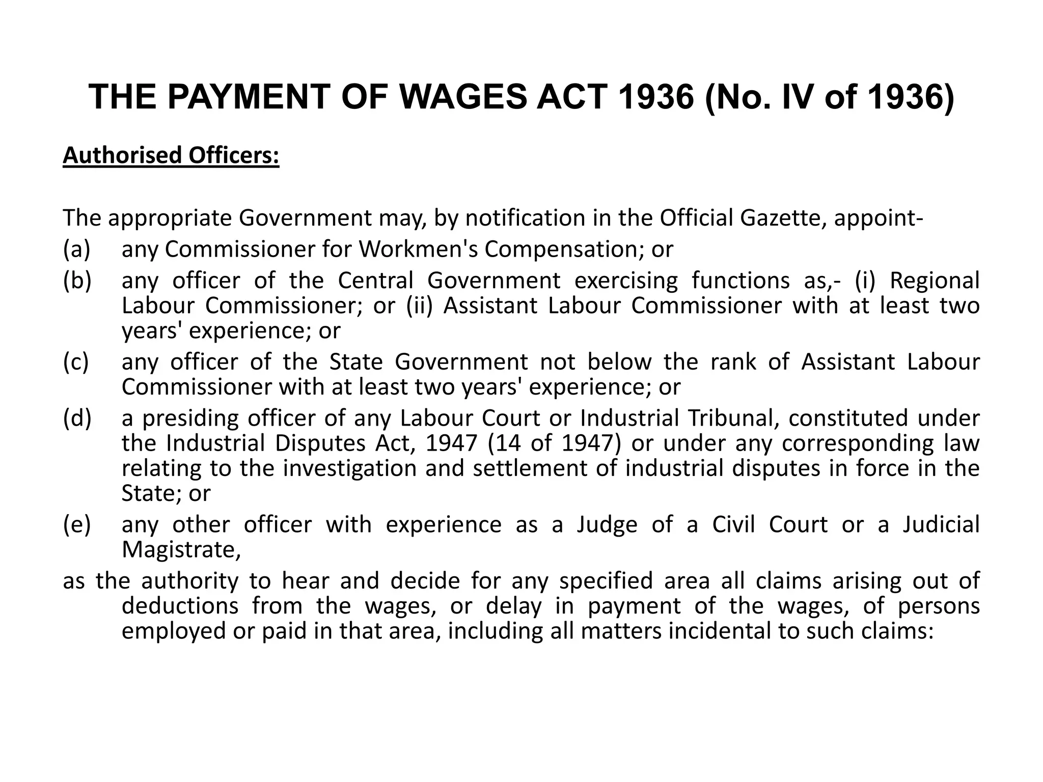 THE PAYMENT OF WAGES ACT 1936 (No. IV of 1936)
Authorised Officers:
The appropriate Government may, by notification in the Official Gazette, appoint-
(a) any Commissioner for Workmen's Compensation; or
(b) any officer of the Central Government exercising functions as,- (i) Regional
Labour Commissioner; or (ii) Assistant Labour Commissioner with at least two
years' experience; or
(c) any officer of the State Government not below the rank of Assistant Labour
Commissioner with at least two years' experience; or
(d) a presiding officer of any Labour Court or Industrial Tribunal, constituted under
the Industrial Disputes Act, 1947 (14 of 1947) or under any corresponding law
relating to the investigation and settlement of industrial disputes in force in the
State; or
(e) any other officer with experience as a Judge of a Civil Court or a Judicial
Magistrate,
as the authority to hear and decide for any specified area all claims arising out of
deductions from the wages, or delay in payment of the wages, of persons
employed or paid in that area, including all matters incidental to such claims:
 