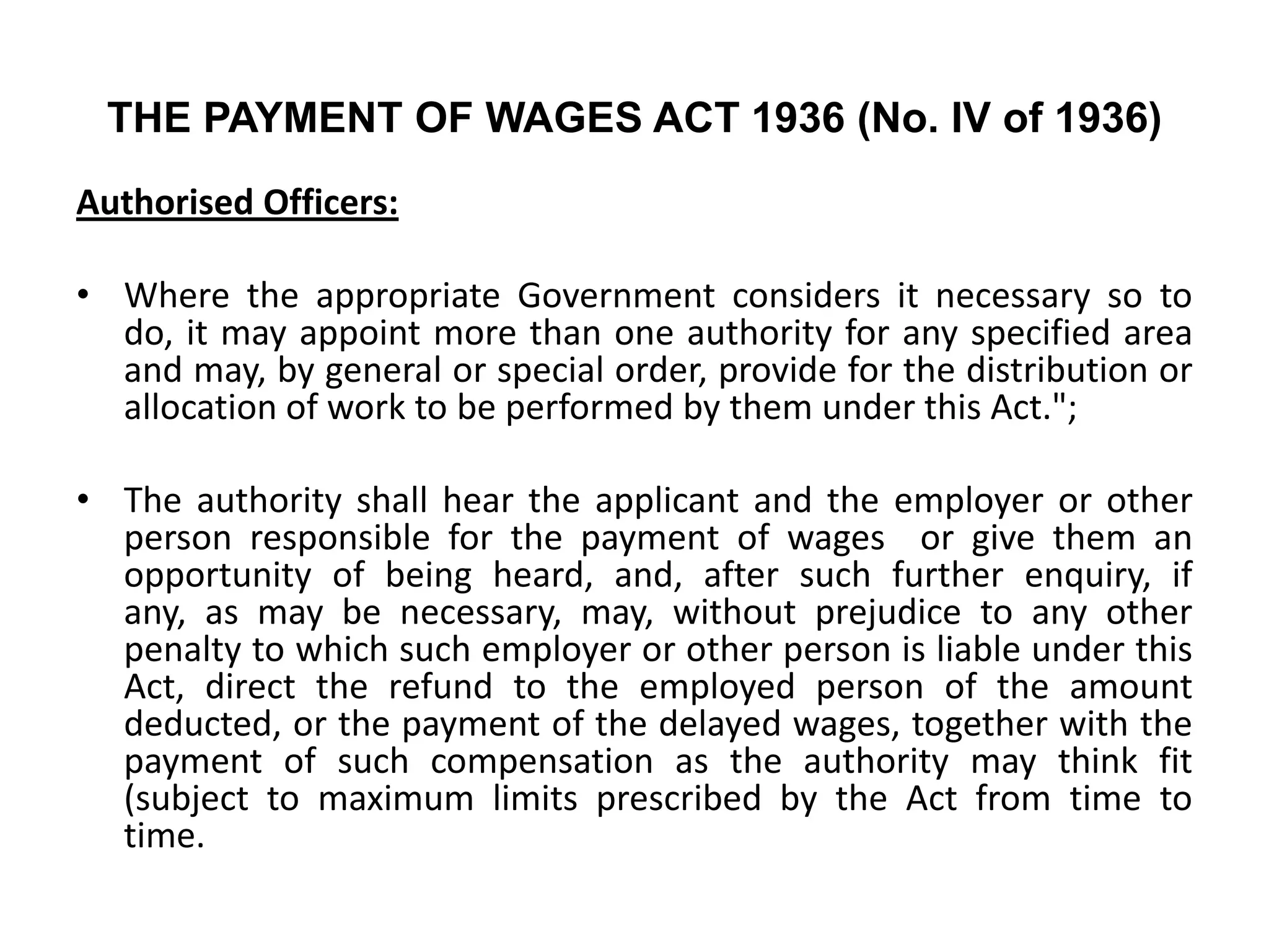 THE PAYMENT OF WAGES ACT 1936 (No. IV of 1936)
Authorised Officers:
• Where the appropriate Government considers it necessary so to
do, it may appoint more than one authority for any specified area
and may, by general or special order, provide for the distribution or
allocation of work to be performed by them under this Act.";
• The authority shall hear the applicant and the employer or other
person responsible for the payment of wages or give them an
opportunity of being heard, and, after such further enquiry, if
any, as may be necessary, may, without prejudice to any other
penalty to which such employer or other person is liable under this
Act, direct the refund to the employed person of the amount
deducted, or the payment of the delayed wages, together with the
payment of such compensation as the authority may think fit
(subject to maximum limits prescribed by the Act from time to
time.
 