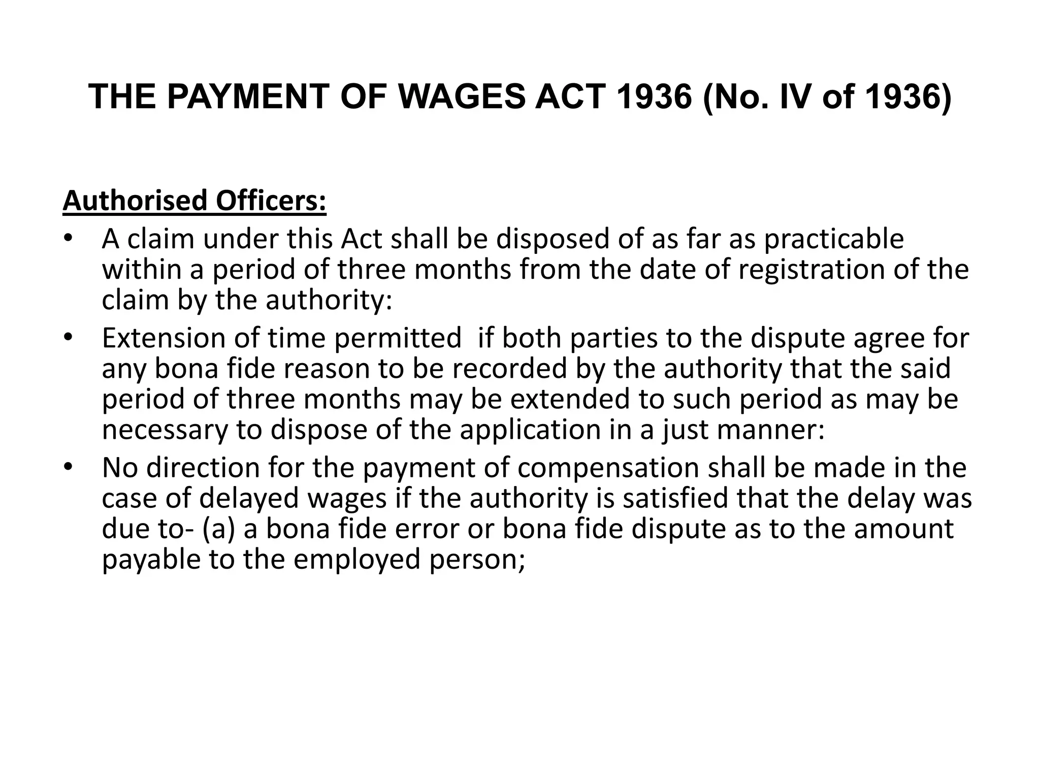 THE PAYMENT OF WAGES ACT 1936 (No. IV of 1936)
Authorised Officers:
• A claim under this Act shall be disposed of as far as practicable
within a period of three months from the date of registration of the
claim by the authority:
• Extension of time permitted if both parties to the dispute agree for
any bona fide reason to be recorded by the authority that the said
period of three months may be extended to such period as may be
necessary to dispose of the application in a just manner:
• No direction for the payment of compensation shall be made in the
case of delayed wages if the authority is satisfied that the delay was
due to- (a) a bona fide error or bona fide dispute as to the amount
payable to the employed person;
 
