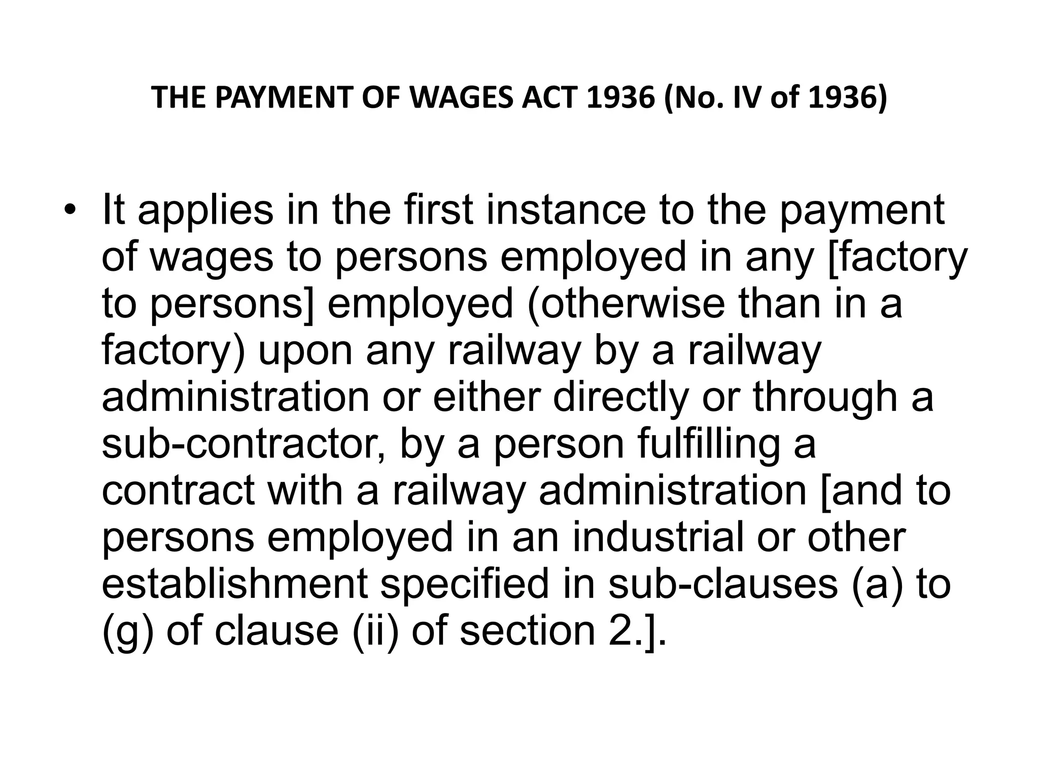 THE PAYMENT OF WAGES ACT 1936 (No. IV of 1936)
• It applies in the first instance to the payment
of wages to persons employed in any [factory
to persons] employed (otherwise than in a
factory) upon any railway by a railway
administration or either directly or through a
sub-contractor, by a person fulfilling a
contract with a railway administration [and to
persons employed in an industrial or other
establishment specified in sub-clauses (a) to
(g) of clause (ii) of section 2.].
 
