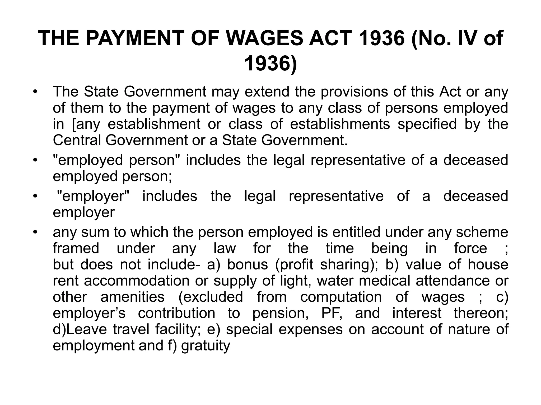 THE PAYMENT OF WAGES ACT 1936 (No. IV of
1936)
• The State Government may extend the provisions of this Act or any
of them to the payment of wages to any class of persons employed
in [any establishment or class of establishments specified by the
Central Government or a State Government.
• "employed person" includes the legal representative of a deceased
employed person;
• "employer" includes the legal representative of a deceased
employer
• any sum to which the person employed is entitled under any scheme
framed under any law for the time being in force ;
but does not include- a) bonus (profit sharing); b) value of house
rent accommodation or supply of light, water medical attendance or
other amenities (excluded from computation of wages ; c)
employer’s contribution to pension, PF, and interest thereon;
d)Leave travel facility; e) special expenses on account of nature of
employment and f) gratuity
 