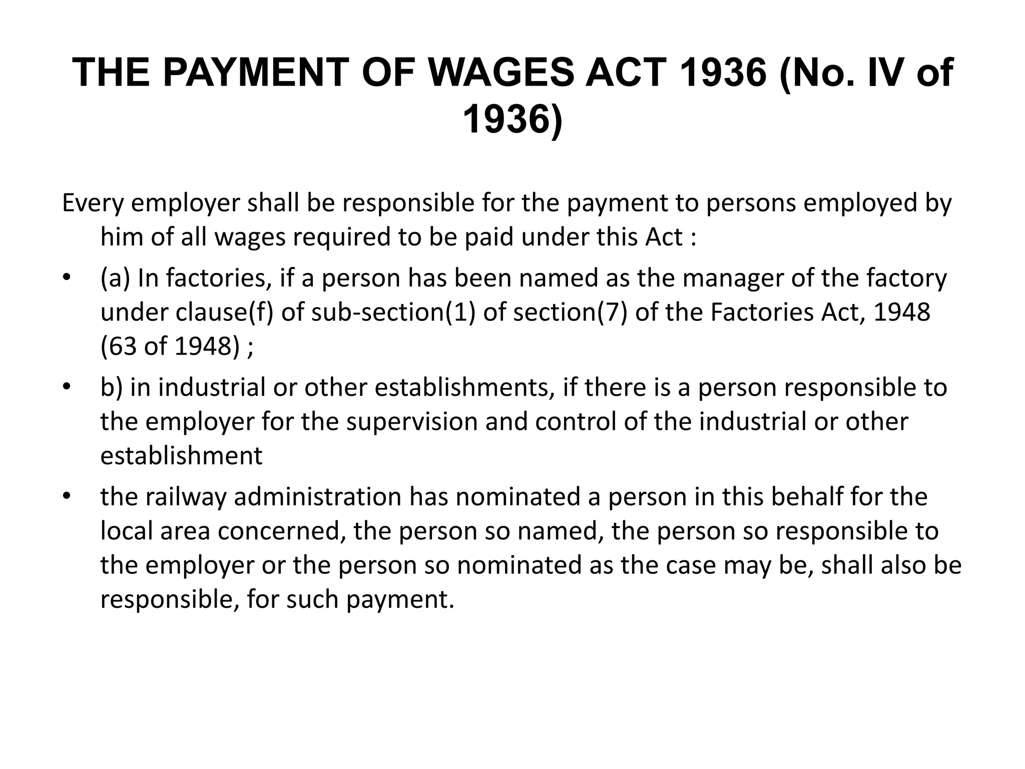 THE PAYMENT OF WAGES ACT 1936 (No. IV of
1936)
Every employer shall be responsible for the payment to persons employed by
him of all wages required to be paid under this Act :
• (a) In factories, if a person has been named as the manager of the factory
under clause(f) of sub-section(1) of section(7) of the Factories Act, 1948
(63 of 1948) ;
• b) in industrial or other establishments, if there is a person responsible to
the employer for the supervision and control of the industrial or other
establishment
• the railway administration has nominated a person in this behalf for the
local area concerned, the person so named, the person so responsible to
the employer or the person so nominated as the case may be, shall also be
responsible, for such payment.
 
