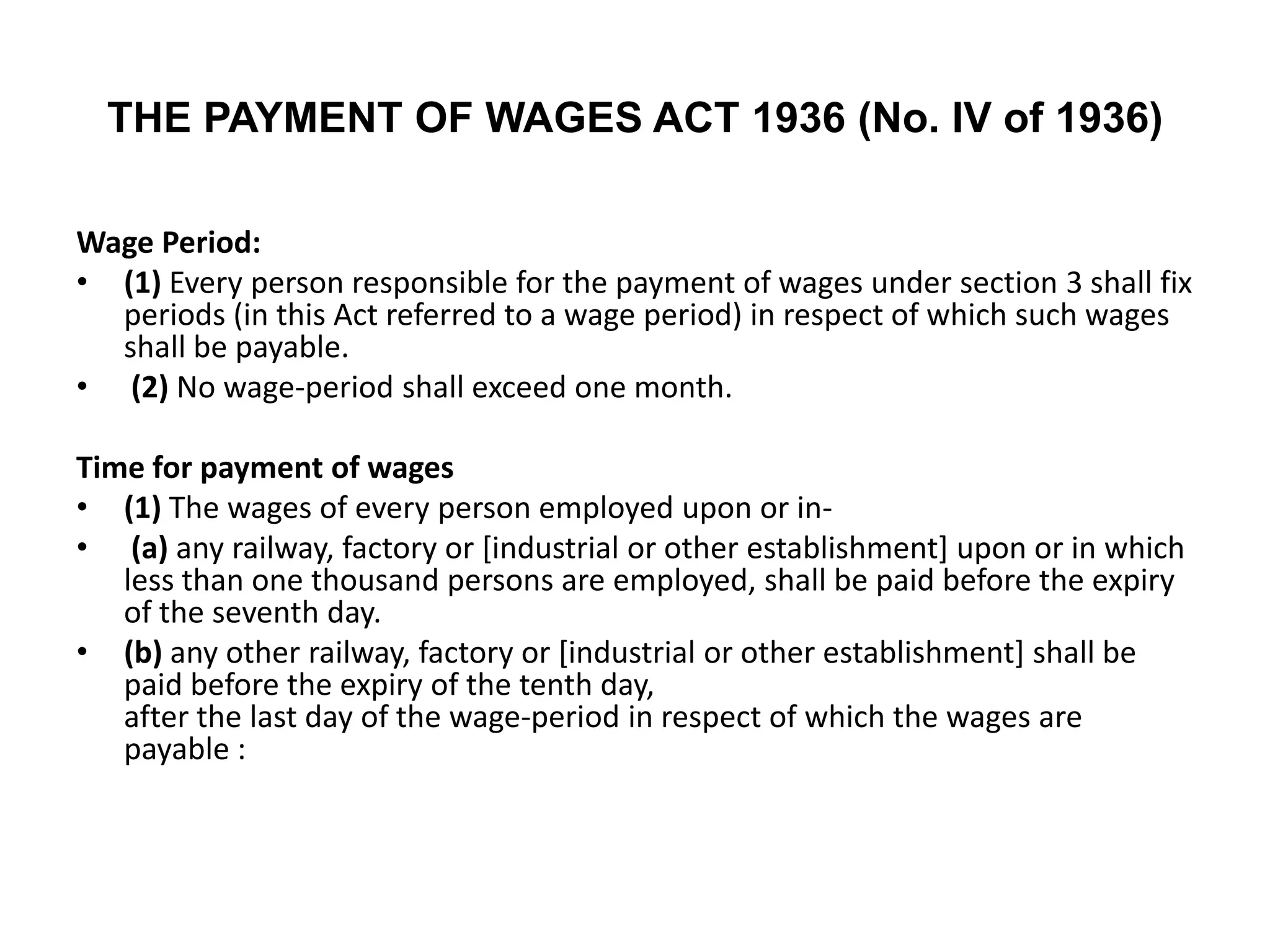 THE PAYMENT OF WAGES ACT 1936 (No. IV of 1936)
Wage Period:
• (1) Every person responsible for the payment of wages under section 3 shall fix
periods (in this Act referred to a wage period) in respect of which such wages
shall be payable.
• (2) No wage-period shall exceed one month.
Time for payment of wages
• (1) The wages of every person employed upon or in-
• (a) any railway, factory or [industrial or other establishment] upon or in which
less than one thousand persons are employed, shall be paid before the expiry
of the seventh day.
• (b) any other railway, factory or [industrial or other establishment] shall be
paid before the expiry of the tenth day,
after the last day of the wage-period in respect of which the wages are
payable :
 