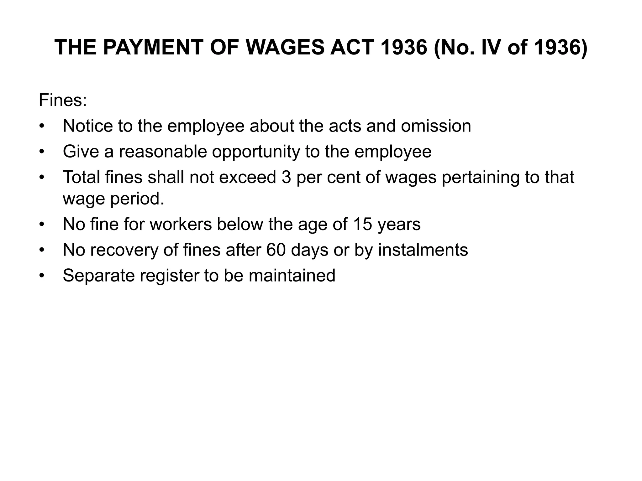 THE PAYMENT OF WAGES ACT 1936 (No. IV of 1936)
Fines:
• Notice to the employee about the acts and omission
• Give a reasonable opportunity to the employee
• Total fines shall not exceed 3 per cent of wages pertaining to that
wage period.
• No fine for workers below the age of 15 years
• No recovery of fines after 60 days or by instalments
• Separate register to be maintained
 