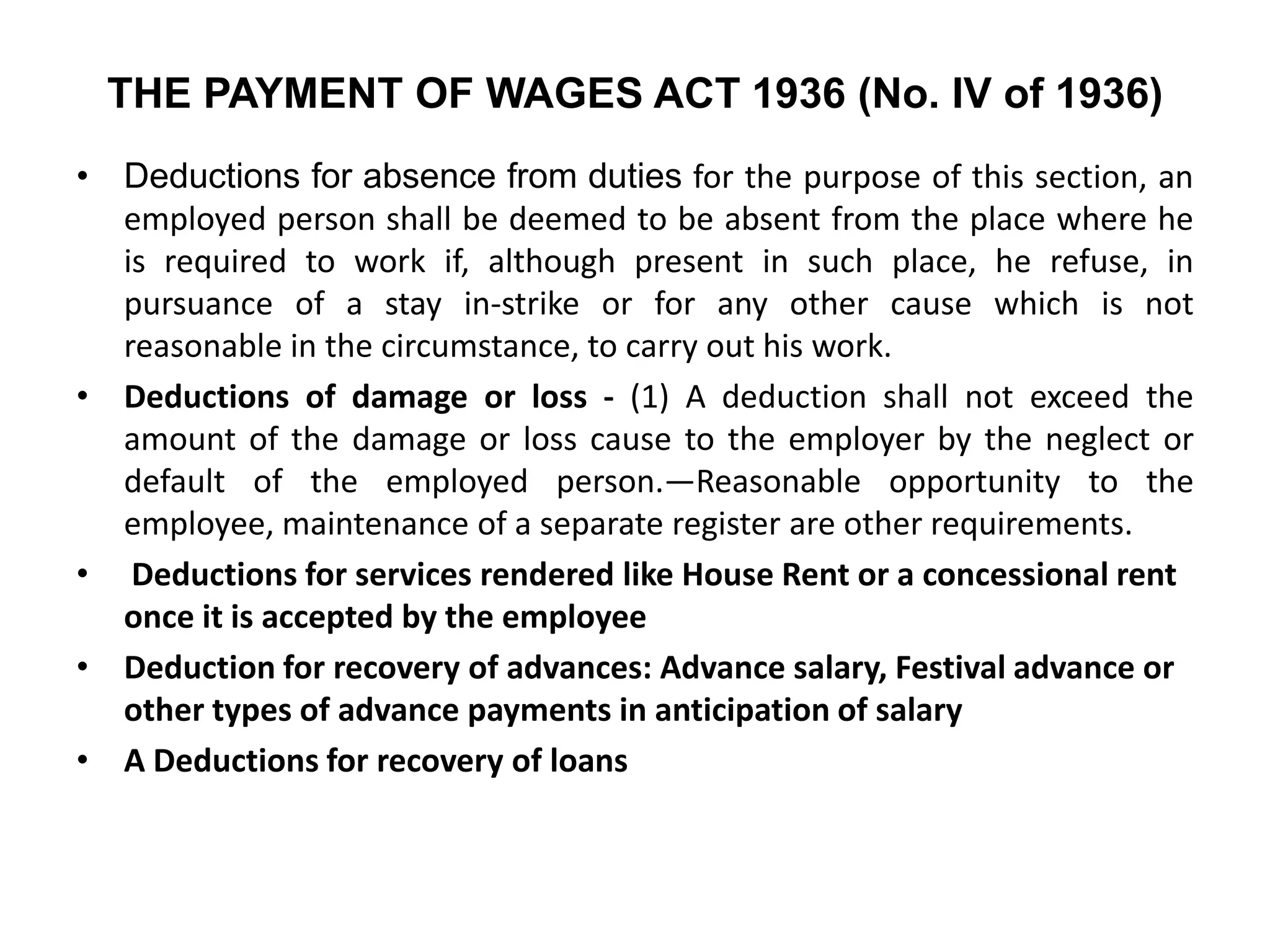 THE PAYMENT OF WAGES ACT 1936 (No. IV of 1936)
• Deductions for absence from duties for the purpose of this section, an
employed person shall be deemed to be absent from the place where he
is required to work if, although present in such place, he refuse, in
pursuance of a stay in-strike or for any other cause which is not
reasonable in the circumstance, to carry out his work.
• Deductions of damage or loss - (1) A deduction shall not exceed the
amount of the damage or loss cause to the employer by the neglect or
default of the employed person.—Reasonable opportunity to the
employee, maintenance of a separate register are other requirements.
• Deductions for services rendered like House Rent or a concessional rent
once it is accepted by the employee
• Deduction for recovery of advances: Advance salary, Festival advance or
other types of advance payments in anticipation of salary
• A Deductions for recovery of loans
 