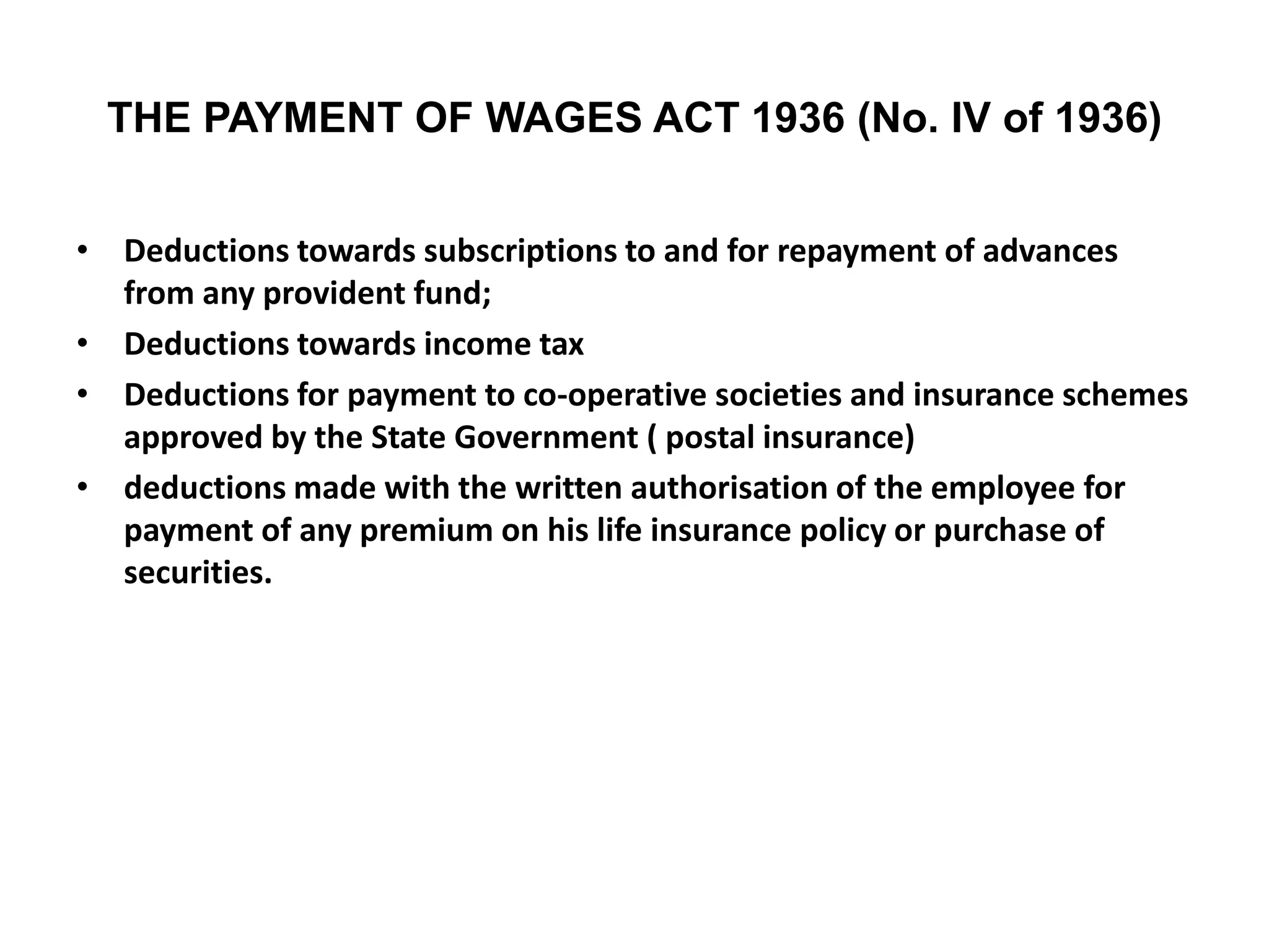 THE PAYMENT OF WAGES ACT 1936 (No. IV of 1936)
• Deductions towards subscriptions to and for repayment of advances
from any provident fund;
• Deductions towards income tax
• Deductions for payment to co-operative societies and insurance schemes
approved by the State Government ( postal insurance)
• deductions made with the written authorisation of the employee for
payment of any premium on his life insurance policy or purchase of
securities.
 