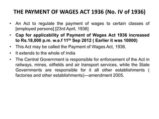 THE PAYMENT OF WAGES ACT 1936 (No. IV of 1936)
• An Act to regulate the payment of wages to certain classes of
[employed persons] [23rd April, 1936]
• Cap for applicability of Payment of Wages Act 1936 increased
to Rs.18,000 p.m. w.e.f 11th Sep 2012 ( Earlier it was 10000)
• This Act may be called the Payment of Wages Act, 1936.
• It extends to the whole of India
• The Central Government is responsible for enforcement of the Act in
railways, mines, oilfields and air transport services, while the State
Governments are responsible for it all other establishments (
factories and other establishments)—amendment 2005.
 