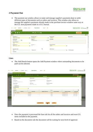 2 Payment Out
• The payment out window allows to make and manage supplier's payments done to settle
different types of documents such as orders and invoices. This window also allows to
manage the supplier's payments already made in the purchase invoice window same way as
the G/L item payments made in a G/L Journal.
Lines
• The Add Details button opens the Add Payment window where outstanding documents to be
paid can be selected.
• Once the payment is processed the lines tab list all the orders and invoices and even G/L
items included in the payment.
• Based on the document rule the document will be waiting for next level of approval.
 