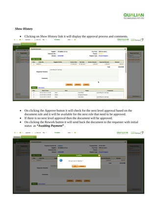 Show History
• Clicking on Show History link it will display the approval process and comments.
• On clicking the Approve button it will check for the next level approval based on the
document rule and it will be available for the next role that need to be approved.
• If there is no next level approval then the document will be approved.
• On clicking the Rework button it will send back the document to the requester with initial
status as “Awaiting Payment” .
 