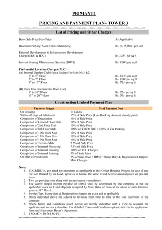 PRIMANTI

                 PRICING AND PAYMENT PLAN– TOWER 3
****
                               List of Pricing and Other Charges
Basic Sale Price/Sale Price                                                        As Applicable

Basement Parking Slot (2 Slots Mandatory)                                          Rs. 3, 75,000/- per slot

External Development & Infrastructure Development
Charge (EDC & IDC)                                                                 Rs 325/- per sq ft

Interest Bearing Maintenance Security (IBMS)                                       Rs. 100/- per sq ft

Preferential Location Charges (PLC)
(A) Internal Garden/Club House Facing (For Unit No 1&2)
        1st to 4th Floor                                                           Rs. 125/- per sq ft
        5th to 7th Floor                                                           Rs. 100/-per sq. ft
        8th to 10th Floor                                                          Rs. 75/- per sq.ft

(B) Floor Rise (incremental floor wise)
        1st to 10th Floor                                                          Rs. 25/- per sq ft
        11th to 20th Floor                                                         Rs. 35/- per sq ft

                              Construction Linked Payment Plan
            Payment Stages                                        % of Payment Due
 On Booking                                 14 Lakhs
 Within 45 days of Allotment                15% of Sale Price (Less Booking Amount already paid)
 Completion of Excavation                   10% of Sale Price
 Completion of Ground Floor Slab            10% of Sale Price
 Completion of 2nd Floor Slab               10% of Sale Price
 Completion of 6th Floor Slab               100% of EDC& IDC + 100% of Car Parking
 Completion of 10th Floor Slab              10% of Sale Price
 Completion of 15th Floor Slab              10% of Sale Price
 Completion of 19th Floor Slab              10% of Sale Price
 Completion of Terrace Slab                 7.5% of Sale Price
 Completion of Internal Plastering          7.5% of Sale Price
 Completion of Internal Flooring            100% of PLC Charges
 Completion of Internal Painting            5% of Sale Price
 On offer of Possession                     5% of Sale Price + IBMS+ Stamp Duty & Registration Charges+
                                            Misc Charges

Note:
   1. EDC&IDC is, pro-rated per apartment as applicable to this Group Housing Project. In case of any
      revision thereof by the Govt. agencies in future, the same would be recovered/adjusted on pro-rata
      basis.
   2. Two car parking slots along with an apartment is mandatory.
   3. The yearly simple interest payable on IBMS shall be determined by the company as per the
      applicable rates on Fixed Deposits accepted by State Bank of India at the close of each financial
      year on 31st March.
   4. Service Tax, Stamp duty & Registration charges are extra and as applicable
   5. Prices indicated above are subject to revision from time to time at the sole discretion of the
      company.
   6. Prices, terms and conditions stated herein are merely indicative with a view to acquaint the
      applicant and are not exhaustive. For detailed Terms and Conditions please refer to the application
      form and Apartment Buyer’s Agreement.
   7. 1 SQ MT= 10.764 SQ FT.
****
 
