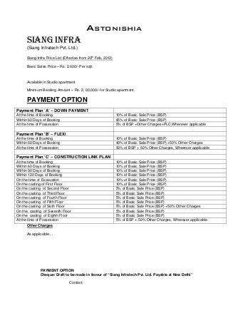 ASTONISHIA
SIANG INFRA
(Siang Infratech Pvt. Ltd.)
Siang Infra Price List (Effective from 20
th
Feb, 2013)
Basic Sales Price – Rs. 2,600/- Per sqft.
Available in Studio apartment
Minimum Booking Amount – Rs. 2, 00,000/- for Studio apartment.
PAYMENT OPTION
Other Charges
As applicable…
PAYMENT OPTION
Cheque/ Draft to be made in favour of “Siang Infratech Pvt. Ltd. Payable at New Delhi”
Contact:
Payment Plan ‘A’ – DOWN PAYMENT
At the time of Booking 10% of Basic Sale Price (BSP)
Within 60 Days of Booking 85% of Basic Sale Price (BSP)
At the time of Possession 5% of BSP +Other Charges+PLC,Wherever applicable
Payment Plan ‘B’ – FLEXI
At the time of Booking 10% of Basic Sale Price (BSP)
Within 60 Days of Booking 40% of Basic Sale Price (BSP) +50% Other Charges
At the time of Possession 50% of BSP + 50% Other Charges, Wherever applicable
Payment Plan ‘C’ – CONSTRUCTION LINK PLAN
At the time of Booking 10% of Basic Sale Price (BSP)
Within 60 Days of Booking 10% of Basic Sale Price (BSP)
Within 90 Days of Booking 10% of Basic Sale Price (BSP)
Within 120 Days of Booking 10% of Basic Sale Price (BSP)
On the time of Excavation 10% of Basic Sale Price (BSP)
On the casting of First Floor 10% of Basic Sale Price (BSP)
On the casting of Second Floor 5% of Basic Sale Price (BSP)
On the casting of Third Floor 5% of Basic Sale Price (BSP)
On the casting of Fourth Floor 5% of Basic Sale Price (BSP)
On the casting of Fifth Floor 5% of Basic Sale Price (BSP)
On the casting of Sixth Floor 5% of Basic Sale Price (BSP) +50% Other Charges
On the casting of Seventh Floor 5% of Basic Sale Price (BSP)
On the casting of Eighth Floor 5% of Basic Sale Price (BSP)
At the time of Possession 5% of BSP + 50% Other Charges, Wherever applicable
 