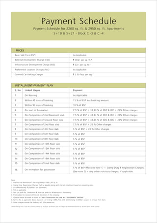 Payment Schedule
Payment Schedule for 2200 sq. ft. & 2950 sq. ft. Apartments
S+18 & S+21 - Block C -3 & C -4

PRICES
Basic Sale Price (BSP)

As Applicable

External Development Charge (EDC)

` 303/- per sq. ft.*

Infrastructure Development Charge (IDC)

` 32/- per sq. ft.*

Preferential Location Charges (PLC)

As Applicable

Covered Car Parking Charges

` 3.5/- lacs per bay

INSTALLMENT-PAYMENT PLAN
S. No

Linked Stages

Payment

1

On Booking

As Applicable

2

Within 45 days of booking

15 % of BSP less booking amount

3

Within 90 days of booking

10 % of BSP

4

On start of Excavation

7.5 % of BSP + 33.33 % of EDC & IDC + 20% Other charges

5

On Completion of 2nd Basement slab

7.5 % of BSP + 33.33 % of EDC & IDC + 20% Other charges

6

On Completion of Ground floor slab

7.5 % of BSP + 33.34 % of EDC & IDC + 20% Other charges

7

On Completion of 2nd floor slab

7.5 % of BSP + 20 % Other charges

8

On Completion of 4th floor slab

5 % of BSP + 20 % Other charges

9

On Completion of 6th floor slab

5 % of BSP

10

On Completion of 8th floor slab

5 % of BSP

11

On Completion of 10th floor slab

5 % of BSP

12

On Completion of 12th floor slab

5 % of BSP

13

On Completion of 14th floor slab

5 % of BSP

14

On Completion of 16th floor slab

5 % of BSP

15

On Completion of final floor slab

5 % of BSP

16

On intimation for possession

5 % of BSP IFMS(See note 1) + Stamp Duty & Registration Charges
(See note 2) + Any other statutory charges, if applicable.

Note:
1. Interest Free Maintenance Security (IFMS) ` 100/- per sq. ft.
2. Stamp Duty, Registration Charges shall be payable along with the last installment based on prevailing rates.
3. Club Membership ` 250000/- per apartment.
4. PLC as applicable.
5. Two car parks for 3 bedrooms & three car parks for 4 Bedrooms is mandatory.
6. Price subject to revision at the sole discretion of the company.
7. Cheque should be made in favour of “Puri Construction Pvt. Ltd. A/c “DIPLOMATIC GREENS”
8. Service Tax as applicable (Basic, Covered Car Parking-3.09%, PLC, Club Membership-12.36%) is subject to change from Govt.
9. Other charges include Car Parking, PLC, Club House etc.
*These charges are as per the Licenses granted by the Govt. of Haryana and are subject to finalization/revision as per the terms of the License.

 