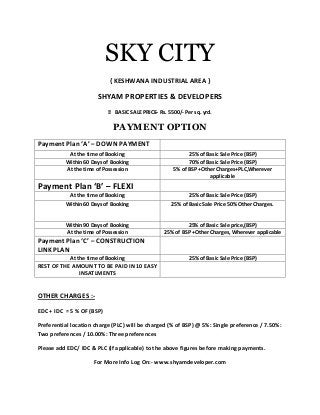 SKY CITY
{ KESHWANA INDUSTRIAL AREA }
SHYAM PROPERTIES & DEVELOPERS
 BASIC SALE PRICE– Rs. 5500/- Per sq. yrd.
PAYMENT OPTION
Payment Plan ‘A’ – DOWN PAYMENT
At the time of Booking 25% of Basic Sale Price (BSP)
Within 60 Days of Booking 70% of Basic Sale Price (BSP)
At the time of Possession 5% of BSP +Other Charges+PLC,Wherever
applicable
Payment Plan ‘B’ – FLEXI
At the time of Booking 25% of Basic Sale Price (BSP)
Within 60 Days of Booking 25% of Basic Sale Price 50% Other Charges.
Within 90 Days of Booking 25% of Basic Sale price,(BSP)
At the time of Possession 25% of BSP +Other Charges, Wherever applicable
Payment Plan ‘C’ – CONSTRUCTION
LINK PLAN
At the time of Booking 25% of Basic Sale Price (BSP)
REST OF THE AMOUNT TO BE PAID IN 10 EASY
INSATLMENTS
OTHER CHARGES :-
EDC + IDC = 5 % OF (BSP)
Preferential location charge (PLC) will be charged (% of BSP) @ 5%: Single preference / 7.50%:
Two preferences / 10.00%: Three preferences
Please add EDC/ IDC & PLC (if applicable) to the above figures before making payments.
For More Info Log On:- www.shyamdeveloper.com
 