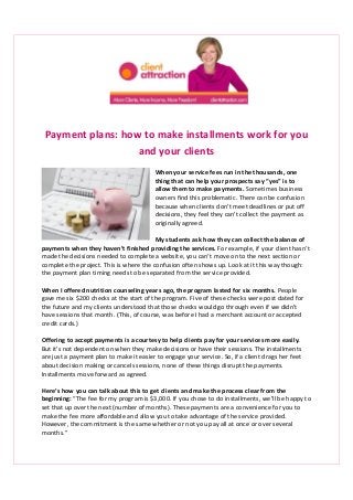 Payment plans: how to make installments work for you
and your clients
When your service fees run in the thousands, one
thing that can help your prospects say “yes” is to
allow them to make payments. Sometimes business
owners find this problematic. There can be confusion
because when clients don’t meet deadlines or put off
decisions, they feel they can’t collect the payment as
originally agreed.
My students ask how they can collect the balance of
payments when they haven’t finished providing the services. For example, if your client hasn’t
made the decisions needed to complete a website, you can’t move on to the next section or
complete the project. This is where the confusion often shows up. Look at it this way though:
the payment plan timing needs to be separated from the service provided.
When I offered nutrition counseling years ago, the program lasted for six months. People
gave me six $200 checks at the start of the program. Five of these checks were post dated for
the future and my clients understood that those checks would go through even if we didn’t
have sessions that month. (This, of course, was before I had a merchant account or accepted
credit cards.)
Offering to accept payments is a courtesy to help clients pay for your services more easily.
But it’s not dependent on when they make decisions or have their sessions. The installments
are just a payment plan to make it easier to engage your service. So, if a client drags her feet
about decision making or cancels sessions, none of these things disrupt the payments.
Installments move forward as agreed.
Here’s how you can talk about this to get clients and make the process clear from the
beginning: “The fee for my program is $3,000. If you chose to do installments, we’ll be happy to
set that up over the next (number of months). These payments are a convenience for you to
make the fee more affordable and allow you to take advantage of the service provided.
However, the commitment is the same whether or not you pay all at once or over several
months.”
 
