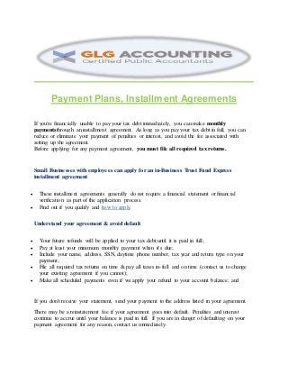 Payment Plans, Installment Agreements
If you're financially unable to pay your tax debt immediately, you can make monthly
paymentsthrough an installment agreement. As long as you pay your tax debt in full, you can
reduce or eliminate your payment of penalties or interest, and avoid the fee associated with
setting up the agreement.
Before applying for any payment agreement, you must file all required tax returns.
Small Businesses with employees can apply for an in-Business Trust Fund Express
installment agreement
 These installment agreements generally do not require a financial statement or financial
verification as part of the application process.
 Find out if you qualify and how to apply.
Understand your agreement & avoid default
 Your future refunds will be applied to your tax debt until it is paid in full;
 Pay at least your minimum monthly payment when it's due;
 Include your name, address, SSN, daytime phone number, tax year and return type on your
payment;
 File all required tax returns on time & pay all taxes in-full and on time (contact us to change
your existing agreement if you cannot);
 Make all scheduled payments even if we apply your refund to your account balance; and
If you don't receive your statement, send your payment to the address listed in your agreement.
There may be a reinstatement fee if your agreement goes into default. Penalties and interest
continue to accrue until your balance is paid in full. If you are in danger of defaulting on your
payment agreement for any reason, contact us immediately.
 