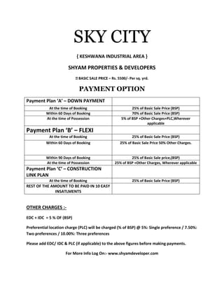 SKY CITY
{ KESHWANA INDUSTRIAL AREA }
SHYAM PROPERTIES & DEVELOPERS
– Rs. 5500/- Per sq. yrd.
PAYMENT OPTION
Payment Plan ‘A’ – DOWN PAYMENT
At the time of Booking 25% of Basic Sale Price (BSP)
Within 60 Days of Booking 70% of Basic Sale Price (BSP)
At the time of Possession 5% of BSP +Other Charges+PLC,Wherever
applicable
Payment Plan ‘B’ – FLEXI
At the time of Booking 25% of Basic Sale Price (BSP)
Within 60 Days of Booking 25% of Basic Sale Price 50% Other Charges.
Within 90 Days of Booking 25% of Basic Sale price,(BSP)
At the time of Possession 25% of BSP +Other Charges, Wherever applicable
Payment Plan ‘C’ – CONSTRUCTION
LINK PLAN
At the time of Booking 25% of Basic Sale Price (BSP)
REST OF THE AMOUNT TO BE PAID IN 10 EASY
INSATLMENTS
OTHER CHARGES :-
EDC + IDC = 5 % OF (BSP)
Preferential location charge (PLC) will be charged (% of BSP) @ 5%: Single preference / 7.50%:
Two preferences / 10.00%: Three preferences
Please add EDC/ IDC & PLC (if applicable) to the above figures before making payments.
For More Info Log On:- www.shyamdeveloper.com
 